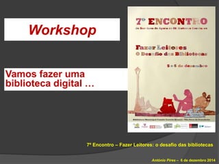 Workshop 
7º Encontro – Fazer Leitores: o desafio das bibliotecas 
António Pires – 6 de dezembro 2014 
Vamos fazer uma 
bi...