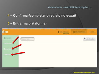 Vamos fazer uma biblioteca digital … 
4 – Confirmar/completar o registo no e-mail 
António Pires – dezembro 2014 
5 – Entrar na plataforma: 
 