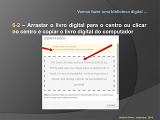Vamos fazer uma biblioteca digital … 
6-2 – Arrastar o livro digital para o centro ou clicar 
no centro e copiar o livro digital do computador 
António Pires – dezembro 2014 
 