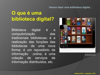 Vamos fazer uma biblioteca digital… 
António Pires – dezembro 2014 
O que é uma 
biblioteca digital? 
Biblioteca digital é a 
computorização das 
tradicionais bibliotecas; é a 
realização das funções das 
bibliotecas de uma nova 
forma; é um repositório de 
informação online; é uma 
coleção de serviços de 
informação distribuídos, etc. 
pt.wikinoticia.com 
 