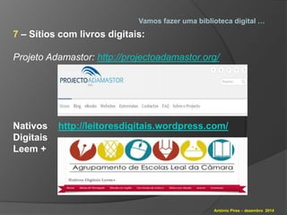 Vamos fazer uma biblioteca digital … 
António Pires – dezembro 2014 
7 – Sítios com livros digitais: 
Projeto Adamastor: http://projectoadamastor.org/ 
Nativos http://leitoresdigitais.wordpress.com/ 
Digitais 
Leem + 
 