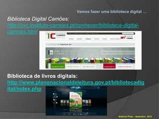 Vamos fazer uma biblioteca digital … 
Biblioteca Digital Camões: 
http://cvc.instituto-camoes.pt/conhecer/biblioteca-digital-camoes. 
António Pires – dezembro 2014 
html 
Biblioteca de livros digitais: 
http://www.planonacionaldeleitura.gov.pt/bibliotecadig 
ital/index.php 
 
