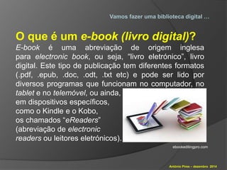 Vamos fazer uma biblioteca digital … 
O que é um e-book (livro digital)? 
E-book é uma abreviação de origem inglesa 
para electronic book, ou seja, “livro eletrónico”, livro 
digital. Este tipo de publicação tem diferentes formatos 
(.pdf, .epub, .doc, .odt, .txt etc) e pode ser lido por 
diversos programas que funcionam no computador, no 
tablet e no telemóvel, ou ainda, 
em dispositivos específicos, 
como o Kindle e o Kobo, 
os chamados “eReaders” 
(abreviação de electronic 
readers ou leitores eletrónicos). 
ebookeditingpro.com 
António Pires – dezembro 2014 
 
