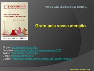 Vamos fazer uma biblioteca digital … 
Grato pela vossa atenção 
Blogue: http://biocular.blogspot.pt/ 
Facebook: https://pt-pt.facebook.com/antonio.pires.3152 
Twitter: https://twitter.com/biocular 
E-mail: antserip2@gmail.com 
Google+: https://plus.google.com/113379260386725588446/posts 
António Pires – dezembro 2014 
