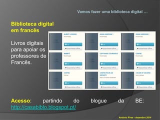 Vamos fazer uma biblioteca digital … 
António Pires - dezembro 2014 
Biblioteca digital 
em francês 
Livros digitais 
para apoiar os 
professores de 
Francês. 
Acesso: partindo do blogue da BE: 
http://casabiblo.blogspot.pt/ 
 
