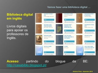 Vamos fazer uma biblioteca digital … 
António Pires - dezembro 2014 
Biblioteca digital 
em inglês 
Livros digitais 
para apoiar os 
professores de 
Inglês. 
Acesso: partindo do blogue da BE: 
http://casabiblo.blogspot.pt/ 
 