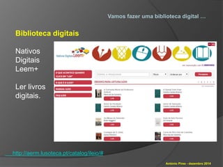 Vamos fazer uma biblioteca digital … 
António Pires - dezembro 2014 
Biblioteca digitais 
Nativos 
Digitais 
Leem+ 
Ler livros 
digitais. 
http://aerm.lusoteca.pt/catalog/ileio/# 
 