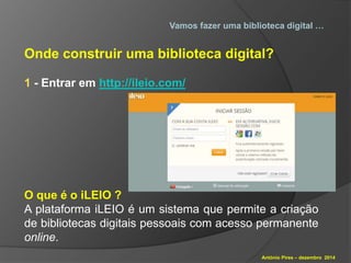 Vamos fazer uma biblioteca digital … 
Onde construir uma biblioteca digital? 
António Pires – dezembro 2014 
1 - Entrar em http://ileio.com/ 
O que é o iLEIO ? 
A plataforma iLEIO é um sistema que permite a criação 
de bibliotecas digitais pessoais com acesso permanente 
online. 
 