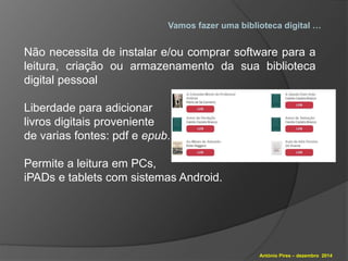 Vamos fazer uma biblioteca digital … 
Não necessita de instalar e/ou comprar software para a 
leitura, criação ou armazenamento da sua biblioteca 
digital pessoal 
António Pires – dezembro 2014 
Liberdade para adicionar 
livros digitais proveniente 
de varias fontes: pdf e epub. 
Permite a leitura em PCs, 
iPADs e tablets com sistemas Android. 
 