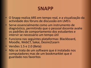 SNAPP
• O Snapp realiza ARS em tempo real, e a visualização da
  actividade dos fóruns de discussão em LMS’s
• Serve essen...