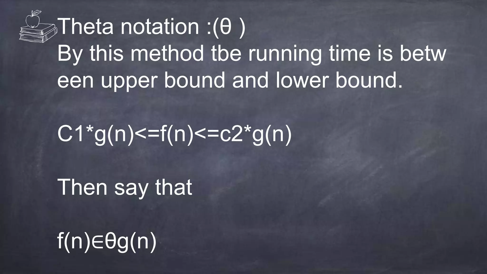 Theta notation :(θ )
By this method tbe running time is betw
een upper bound and lower bound.
C1*g(n)<=f(n)<=c2*g(n)
Then say that
f(n)∈θg(n)