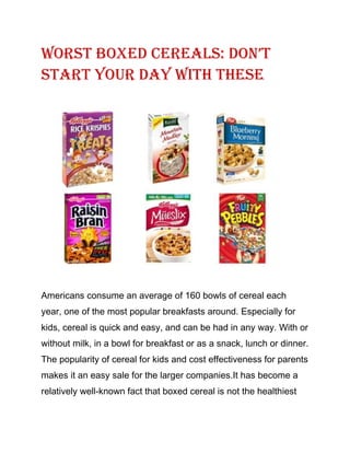 Worst BoxED CErEals: Don’t
Start Your Day with These
Americans consume an average of 160 bowls of cereal each
year, one of the most popular breakfasts around. Especially for
kids, cereal is quick and easy, and can be had in any way. With or
without milk, in a bowl for breakfast or as a snack, lunch or dinner.
The popularity of cereal for kids and cost effectiveness for parents
makes it an easy sale for the larger companies.It has become a
relatively well-known fact that boxed cereal is not the healthiest
 