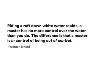 Riding a raft down white water rapids, a
master has no more control over the water
than you do. The difference is that a master
is in control of being out of control.
- Werner Erhard
 