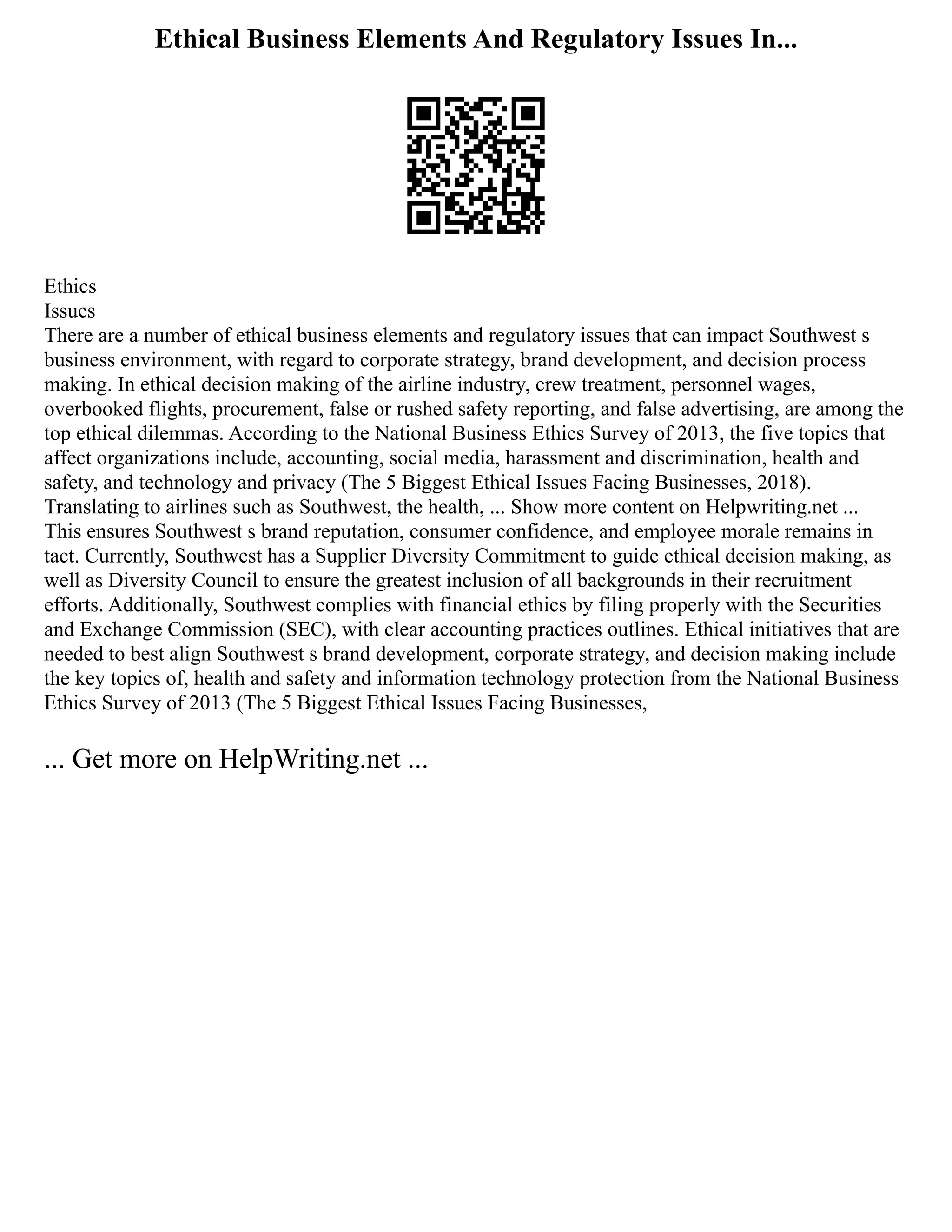 Ethical Business Elements And Regulatory Issues In...
Ethics
Issues
There are a number of ethical business elements and regulatory issues that can impact Southwest s
business environment, with regard to corporate strategy, brand development, and decision process
making. In ethical decision making of the airline industry, crew treatment, personnel wages,
overbooked flights, procurement, false or rushed safety reporting, and false advertising, are among the
top ethical dilemmas. According to the National Business Ethics Survey of 2013, the five topics that
affect organizations include, accounting, social media, harassment and discrimination, health and
safety, and technology and privacy (The 5 Biggest Ethical Issues Facing Businesses, 2018).
Translating to airlines such as Southwest, the health, ... Show more content on Helpwriting.net ...
This ensures Southwest s brand reputation, consumer confidence, and employee morale remains in
tact. Currently, Southwest has a Supplier Diversity Commitment to guide ethical decision making, as
well as Diversity Council to ensure the greatest inclusion of all backgrounds in their recruitment
efforts. Additionally, Southwest complies with financial ethics by filing properly with the Securities
and Exchange Commission (SEC), with clear accounting practices outlines. Ethical initiatives that are
needed to best align Southwest s brand development, corporate strategy, and decision making include
the key topics of, health and safety and information technology protection from the National Business
Ethics Survey of 2013 (The 5 Biggest Ethical Issues Facing Businesses,
... Get more on HelpWriting.net ...
 