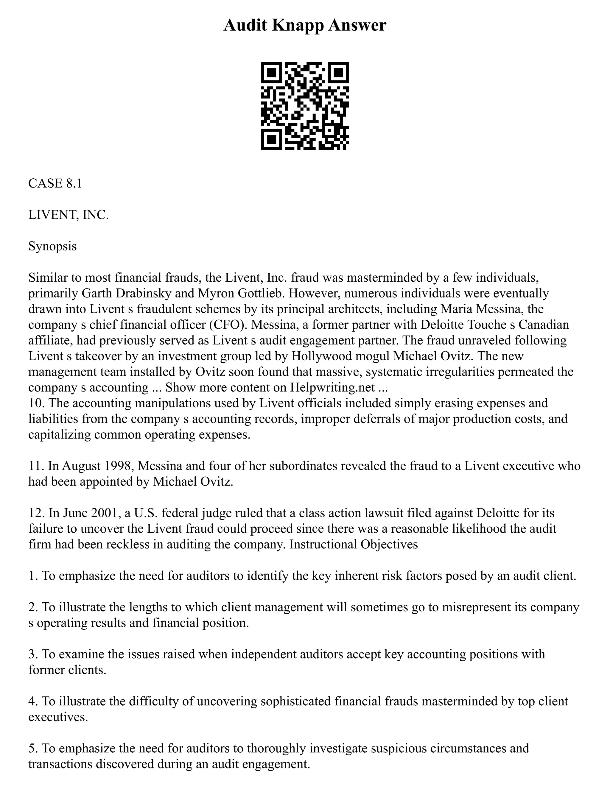 Audit Knapp Answer
CASE 8.1
LIVENT, INC.
Synopsis
Similar to most financial frauds, the Livent, Inc. fraud was masterminded by a few individuals,
primarily Garth Drabinsky and Myron Gottlieb. However, numerous individuals were eventually
drawn into Livent s fraudulent schemes by its principal architects, including Maria Messina, the
company s chief financial officer (CFO). Messina, a former partner with Deloitte Touche s Canadian
affiliate, had previously served as Livent s audit engagement partner. The fraud unraveled following
Livent s takeover by an investment group led by Hollywood mogul Michael Ovitz. The new
management team installed by Ovitz soon found that massive, systematic irregularities permeated the
company s accounting ... Show more content on Helpwriting.net ...
10. The accounting manipulations used by Livent officials included simply erasing expenses and
liabilities from the company s accounting records, improper deferrals of major production costs, and
capitalizing common operating expenses.
11. In August 1998, Messina and four of her subordinates revealed the fraud to a Livent executive who
had been appointed by Michael Ovitz.
12. In June 2001, a U.S. federal judge ruled that a class action lawsuit filed against Deloitte for its
failure to uncover the Livent fraud could proceed since there was a reasonable likelihood the audit
firm had been reckless in auditing the company. Instructional Objectives
1. To emphasize the need for auditors to identify the key inherent risk factors posed by an audit client.
2. To illustrate the lengths to which client management will sometimes go to misrepresent its company
s operating results and financial position.
3. To examine the issues raised when independent auditors accept key accounting positions with
former clients.
4. To illustrate the difficulty of uncovering sophisticated financial frauds masterminded by top client
executives.
5. To emphasize the need for auditors to thoroughly investigate suspicious circumstances and
transactions discovered during an audit engagement.
 