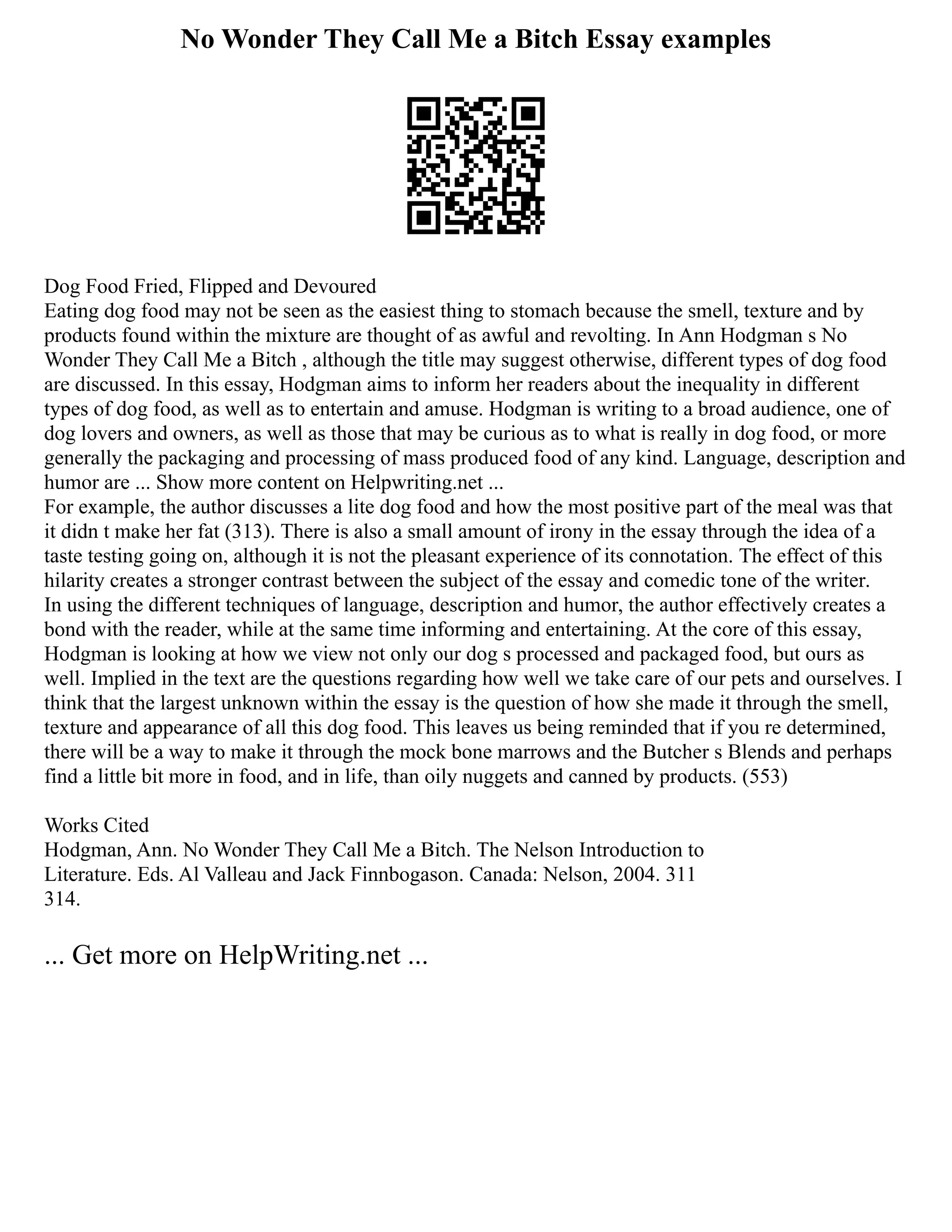 No Wonder They Call Me a Bitch Essay examples
Dog Food Fried, Flipped and Devoured
Eating dog food may not be seen as the easiest thing to stomach because the smell, texture and by
products found within the mixture are thought of as awful and revolting. In Ann Hodgman s No
Wonder They Call Me a Bitch , although the title may suggest otherwise, different types of dog food
are discussed. In this essay, Hodgman aims to inform her readers about the inequality in different
types of dog food, as well as to entertain and amuse. Hodgman is writing to a broad audience, one of
dog lovers and owners, as well as those that may be curious as to what is really in dog food, or more
generally the packaging and processing of mass produced food of any kind. Language, description and
humor are ... Show more content on Helpwriting.net ...
For example, the author discusses a lite dog food and how the most positive part of the meal was that
it didn t make her fat (313). There is also a small amount of irony in the essay through the idea of a
taste testing going on, although it is not the pleasant experience of its connotation. The effect of this
hilarity creates a stronger contrast between the subject of the essay and comedic tone of the writer.
In using the different techniques of language, description and humor, the author effectively creates a
bond with the reader, while at the same time informing and entertaining. At the core of this essay,
Hodgman is looking at how we view not only our dog s processed and packaged food, but ours as
well. Implied in the text are the questions regarding how well we take care of our pets and ourselves. I
think that the largest unknown within the essay is the question of how she made it through the smell,
texture and appearance of all this dog food. This leaves us being reminded that if you re determined,
there will be a way to make it through the mock bone marrows and the Butcher s Blends and perhaps
find a little bit more in food, and in life, than oily nuggets and canned by products. (553)
Works Cited
Hodgman, Ann. No Wonder They Call Me a Bitch. The Nelson Introduction to
Literature. Eds. Al Valleau and Jack Finnbogason. Canada: Nelson, 2004. 311
314.
... Get more on HelpWriting.net ...
 
