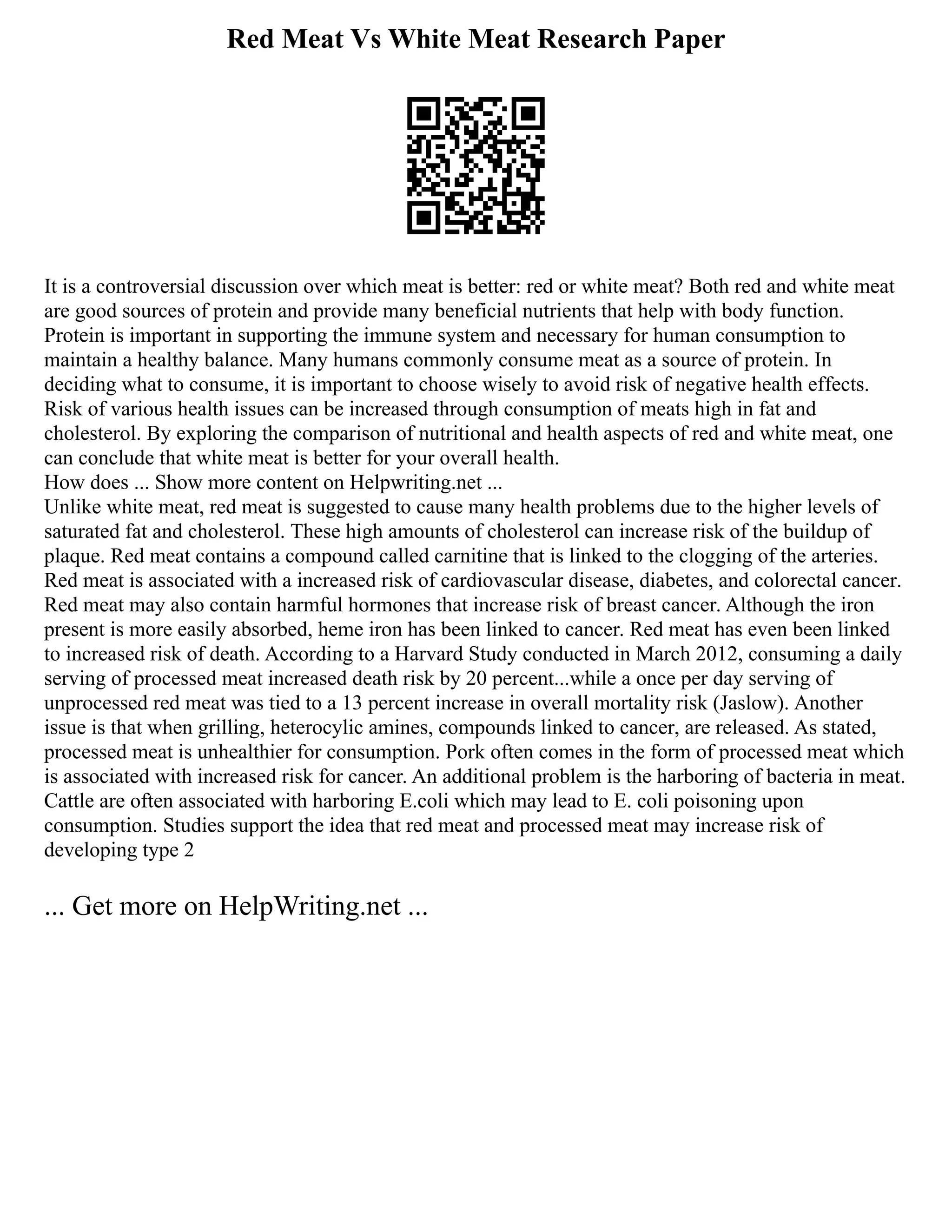 Red Meat Vs White Meat Research Paper
It is a controversial discussion over which meat is better: red or white meat? Both red and white meat
are good sources of protein and provide many beneficial nutrients that help with body function.
Protein is important in supporting the immune system and necessary for human consumption to
maintain a healthy balance. Many humans commonly consume meat as a source of protein. In
deciding what to consume, it is important to choose wisely to avoid risk of negative health effects.
Risk of various health issues can be increased through consumption of meats high in fat and
cholesterol. By exploring the comparison of nutritional and health aspects of red and white meat, one
can conclude that white meat is better for your overall health.
How does ... Show more content on Helpwriting.net ...
Unlike white meat, red meat is suggested to cause many health problems due to the higher levels of
saturated fat and cholesterol. These high amounts of cholesterol can increase risk of the buildup of
plaque. Red meat contains a compound called carnitine that is linked to the clogging of the arteries.
Red meat is associated with a increased risk of cardiovascular disease, diabetes, and colorectal cancer.
Red meat may also contain harmful hormones that increase risk of breast cancer. Although the iron
present is more easily absorbed, heme iron has been linked to cancer. Red meat has even been linked
to increased risk of death. According to a Harvard Study conducted in March 2012, consuming a daily
serving of processed meat increased death risk by 20 percent...while a once per day serving of
unprocessed red meat was tied to a 13 percent increase in overall mortality risk (Jaslow). Another
issue is that when grilling, heterocylic amines, compounds linked to cancer, are released. As stated,
processed meat is unhealthier for consumption. Pork often comes in the form of processed meat which
is associated with increased risk for cancer. An additional problem is the harboring of bacteria in meat.
Cattle are often associated with harboring E.coli which may lead to E. coli poisoning upon
consumption. Studies support the idea that red meat and processed meat may increase risk of
developing type 2
... Get more on HelpWriting.net ...
 