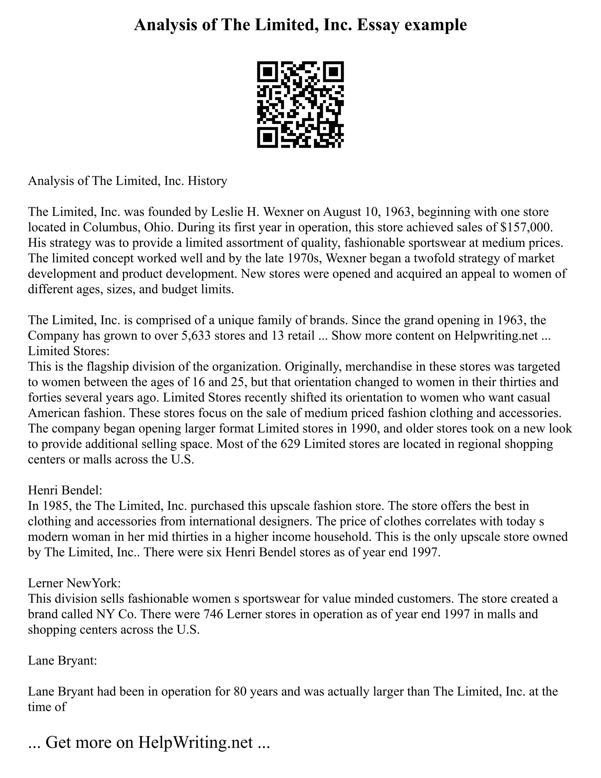Analysis of The Limited, Inc. Essay example
Analysis of The Limited, Inc. History
The Limited, Inc. was founded by Leslie H. Wexner on August 10, 1963, beginning with one store
located in Columbus, Ohio. During its first year in operation, this store achieved sales of $157,000.
His strategy was to provide a limited assortment of quality, fashionable sportswear at medium prices.
The limited concept worked well and by the late 1970s, Wexner began a twofold strategy of market
development and product development. New stores were opened and acquired an appeal to women of
different ages, sizes, and budget limits.
The Limited, Inc. is comprised of a unique family of brands. Since the grand opening in 1963, the
Company has grown to over 5,633 stores and 13 retail ... Show more content on Helpwriting.net ...
Limited Stores:
This is the flagship division of the organization. Originally, merchandise in these stores was targeted
to women between the ages of 16 and 25, but that orientation changed to women in their thirties and
forties several years ago. Limited Stores recently shifted its orientation to women who want casual
American fashion. These stores focus on the sale of medium priced fashion clothing and accessories.
The company began opening larger format Limited stores in 1990, and older stores took on a new look
to provide additional selling space. Most of the 629 Limited stores are located in regional shopping
centers or malls across the U.S.
Henri Bendel:
In 1985, the The Limited, Inc. purchased this upscale fashion store. The store offers the best in
clothing and accessories from international designers. The price of clothes correlates with today s
modern woman in her mid thirties in a higher income household. This is the only upscale store owned
by The Limited, Inc.. There were six Henri Bendel stores as of year end 1997.
Lerner NewYork:
This division sells fashionable women s sportswear for value minded customers. The store created a
brand called NY Co. There were 746 Lerner stores in operation as of year end 1997 in malls and
shopping centers across the U.S.
Lane Bryant:
Lane Bryant had been in operation for 80 years and was actually larger than The Limited, Inc. at the
time of
... Get more on HelpWriting.net ...
 