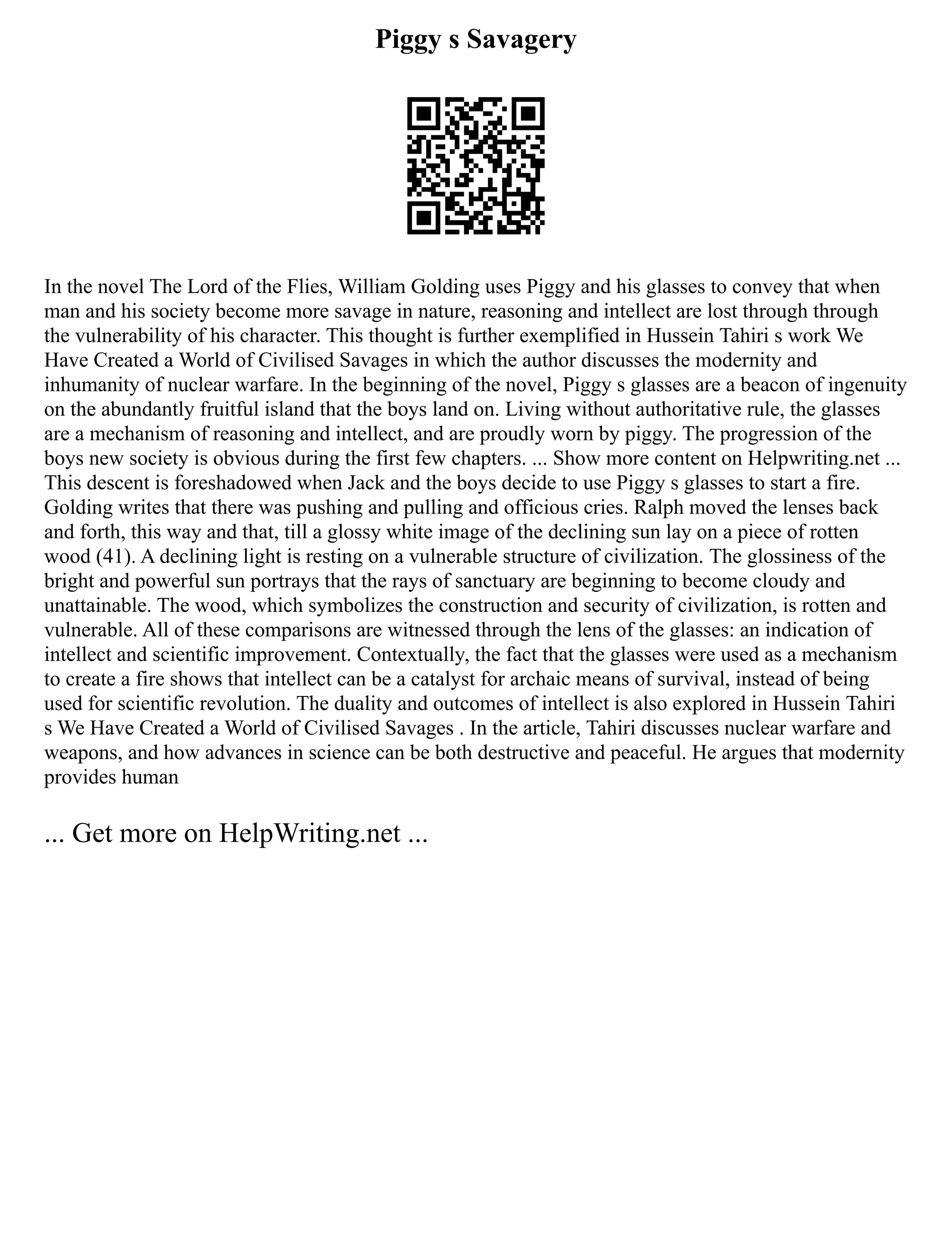 Piggy s Savagery
In the novel The Lord of the Flies, William Golding uses Piggy and his glasses to convey that when
man and his society become more savage in nature, reasoning and intellect are lost through through
the vulnerability of his character. This thought is further exemplified in Hussein Tahiri s work We
Have Created a World of Civilised Savages in which the author discusses the modernity and
inhumanity of nuclear warfare. In the beginning of the novel, Piggy s glasses are a beacon of ingenuity
on the abundantly fruitful island that the boys land on. Living without authoritative rule, the glasses
are a mechanism of reasoning and intellect, and are proudly worn by piggy. The progression of the
boys new society is obvious during the first few chapters. ... Show more content on Helpwriting.net ...
This descent is foreshadowed when Jack and the boys decide to use Piggy s glasses to start a fire.
Golding writes that there was pushing and pulling and officious cries. Ralph moved the lenses back
and forth, this way and that, till a glossy white image of the declining sun lay on a piece of rotten
wood (41). A declining light is resting on a vulnerable structure of civilization. The glossiness of the
bright and powerful sun portrays that the rays of sanctuary are beginning to become cloudy and
unattainable. The wood, which symbolizes the construction and security of civilization, is rotten and
vulnerable. All of these comparisons are witnessed through the lens of the glasses: an indication of
intellect and scientific improvement. Contextually, the fact that the glasses were used as a mechanism
to create a fire shows that intellect can be a catalyst for archaic means of survival, instead of being
used for scientific revolution. The duality and outcomes of intellect is also explored in Hussein Tahiri
s We Have Created a World of Civilised Savages . In the article, Tahiri discusses nuclear warfare and
weapons, and how advances in science can be both destructive and peaceful. He argues that modernity
provides human
... Get more on HelpWriting.net ...
 
