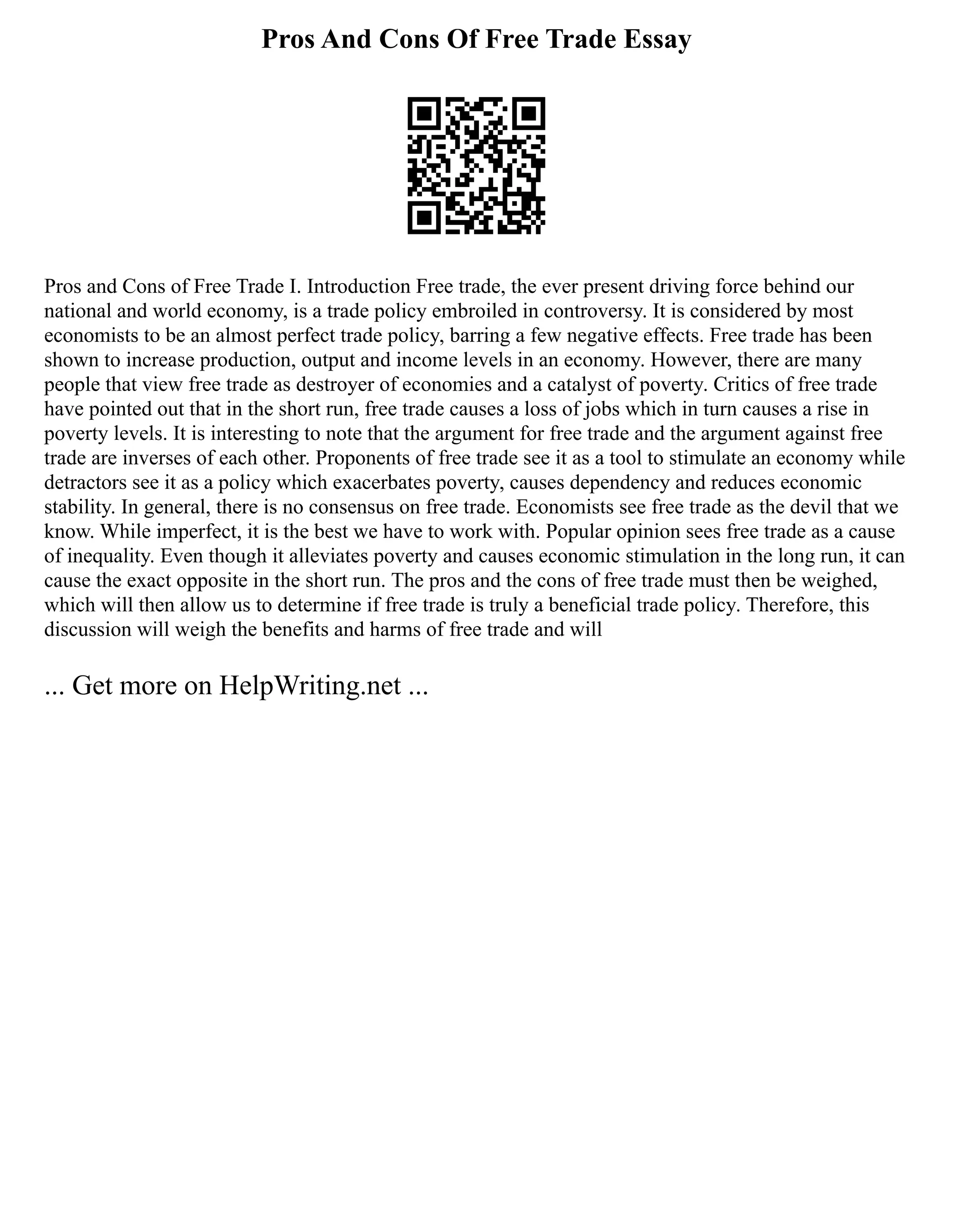 Pros And Cons Of Free Trade Essay
Pros and Cons of Free Trade I. Introduction Free trade, the ever present driving force behind our
national and world economy, is a trade policy embroiled in controversy. It is considered by most
economists to be an almost perfect trade policy, barring a few negative effects. Free trade has been
shown to increase production, output and income levels in an economy. However, there are many
people that view free trade as destroyer of economies and a catalyst of poverty. Critics of free trade
have pointed out that in the short run, free trade causes a loss of jobs which in turn causes a rise in
poverty levels. It is interesting to note that the argument for free trade and the argument against free
trade are inverses of each other. Proponents of free trade see it as a tool to stimulate an economy while
detractors see it as a policy which exacerbates poverty, causes dependency and reduces economic
stability. In general, there is no consensus on free trade. Economists see free trade as the devil that we
know. While imperfect, it is the best we have to work with. Popular opinion sees free trade as a cause
of inequality. Even though it alleviates poverty and causes economic stimulation in the long run, it can
cause the exact opposite in the short run. The pros and the cons of free trade must then be weighed,
which will then allow us to determine if free trade is truly a beneficial trade policy. Therefore, this
discussion will weigh the benefits and harms of free trade and will
... Get more on HelpWriting.net ...
 