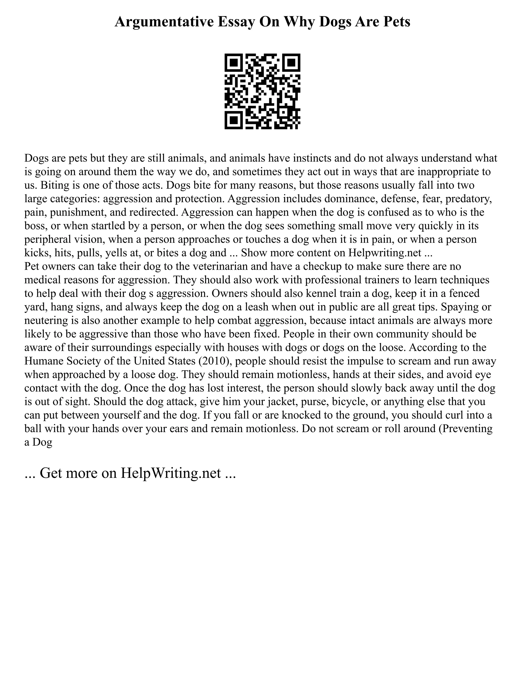 Argumentative Essay On Why Dogs Are Pets
Dogs are pets but they are still animals, and animals have instincts and do not always understand what
is going on around them the way we do, and sometimes they act out in ways that are inappropriate to
us. Biting is one of those acts. Dogs bite for many reasons, but those reasons usually fall into two
large categories: aggression and protection. Aggression includes dominance, defense, fear, predatory,
pain, punishment, and redirected. Aggression can happen when the dog is confused as to who is the
boss, or when startled by a person, or when the dog sees something small move very quickly in its
peripheral vision, when a person approaches or touches a dog when it is in pain, or when a person
kicks, hits, pulls, yells at, or bites a dog and ... Show more content on Helpwriting.net ...
Pet owners can take their dog to the veterinarian and have a checkup to make sure there are no
medical reasons for aggression. They should also work with professional trainers to learn techniques
to help deal with their dog s aggression. Owners should also kennel train a dog, keep it in a fenced
yard, hang signs, and always keep the dog on a leash when out in public are all great tips. Spaying or
neutering is also another example to help combat aggression, because intact animals are always more
likely to be aggressive than those who have been fixed. People in their own community should be
aware of their surroundings especially with houses with dogs or dogs on the loose. According to the
Humane Society of the United States (2010), people should resist the impulse to scream and run away
when approached by a loose dog. They should remain motionless, hands at their sides, and avoid eye
contact with the dog. Once the dog has lost interest, the person should slowly back away until the dog
is out of sight. Should the dog attack, give him your jacket, purse, bicycle, or anything else that you
can put between yourself and the dog. If you fall or are knocked to the ground, you should curl into a
ball with your hands over your ears and remain motionless. Do not scream or roll around (Preventing
a Dog
... Get more on HelpWriting.net ...
 