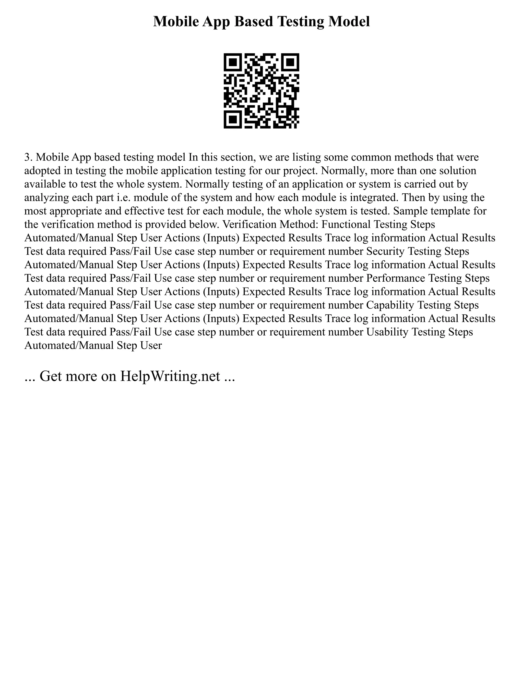 Mobile App Based Testing Model
3. Mobile App based testing model In this section, we are listing some common methods that were
adopted in testing the mobile application testing for our project. Normally, more than one solution
available to test the whole system. Normally testing of an application or system is carried out by
analyzing each part i.e. module of the system and how each module is integrated. Then by using the
most appropriate and effective test for each module, the whole system is tested. Sample template for
the verification method is provided below. Verification Method: Functional Testing Steps
Automated/Manual Step User Actions (Inputs) Expected Results Trace log information Actual Results
Test data required Pass/Fail Use case step number or requirement number Security Testing Steps
Automated/Manual Step User Actions (Inputs) Expected Results Trace log information Actual Results
Test data required Pass/Fail Use case step number or requirement number Performance Testing Steps
Automated/Manual Step User Actions (Inputs) Expected Results Trace log information Actual Results
Test data required Pass/Fail Use case step number or requirement number Capability Testing Steps
Automated/Manual Step User Actions (Inputs) Expected Results Trace log information Actual Results
Test data required Pass/Fail Use case step number or requirement number Usability Testing Steps
Automated/Manual Step User
... Get more on HelpWriting.net ...
 