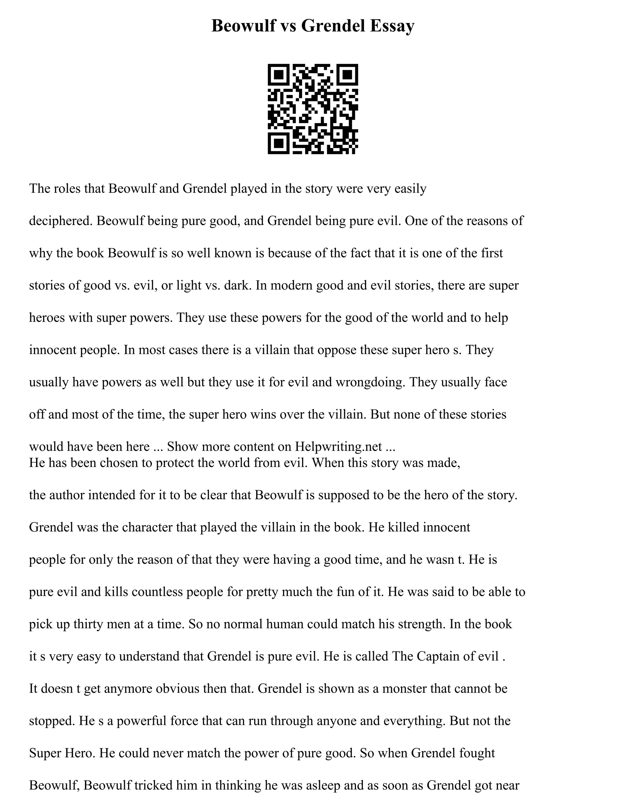 Beowulf vs Grendel Essay
The roles that Beowulf and Grendel played in the story were very easily
deciphered. Beowulf being pure good, and Grendel being pure evil. One of the reasons of
why the book Beowulf is so well known is because of the fact that it is one of the first
stories of good vs. evil, or light vs. dark. In modern good and evil stories, there are super
heroes with super powers. They use these powers for the good of the world and to help
innocent people. In most cases there is a villain that oppose these super hero s. They
usually have powers as well but they use it for evil and wrongdoing. They usually face
off and most of the time, the super hero wins over the villain. But none of these stories
would have been here ... Show more content on Helpwriting.net ...
He has been chosen to protect the world from evil. When this story was made,
the author intended for it to be clear that Beowulf is supposed to be the hero of the story.
Grendel was the character that played the villain in the book. He killed innocent
people for only the reason of that they were having a good time, and he wasn t. He is
pure evil and kills countless people for pretty much the fun of it. He was said to be able to
pick up thirty men at a time. So no normal human could match his strength. In the book
it s very easy to understand that Grendel is pure evil. He is called The Captain of evil .
It doesn t get anymore obvious then that. Grendel is shown as a monster that cannot be
stopped. He s a powerful force that can run through anyone and everything. But not the
Super Hero. He could never match the power of pure good. So when Grendel fought
Beowulf, Beowulf tricked him in thinking he was asleep and as soon as Grendel got near
 