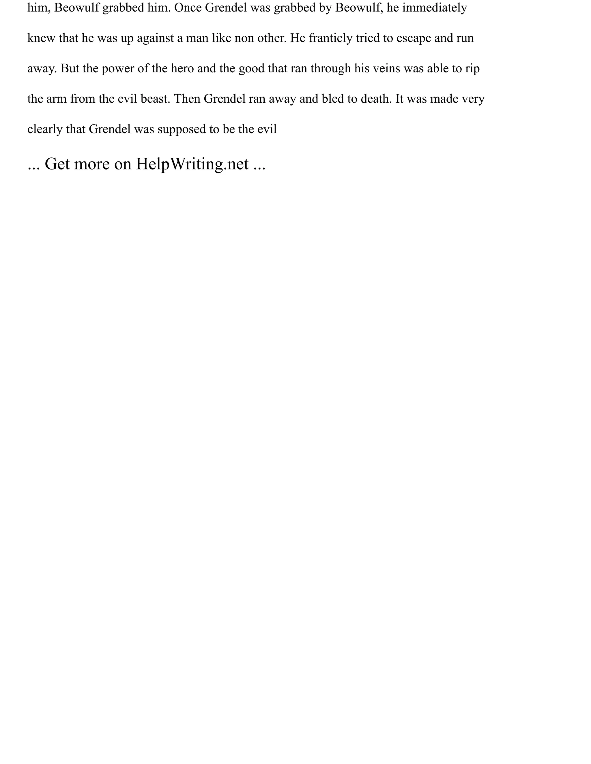 him, Beowulf grabbed him. Once Grendel was grabbed by Beowulf, he immediately
knew that he was up against a man like non other. He franticly tried to escape and run
away. But the power of the hero and the good that ran through his veins was able to rip
the arm from the evil beast. Then Grendel ran away and bled to death. It was made very
clearly that Grendel was supposed to be the evil
... Get more on HelpWriting.net ...
 