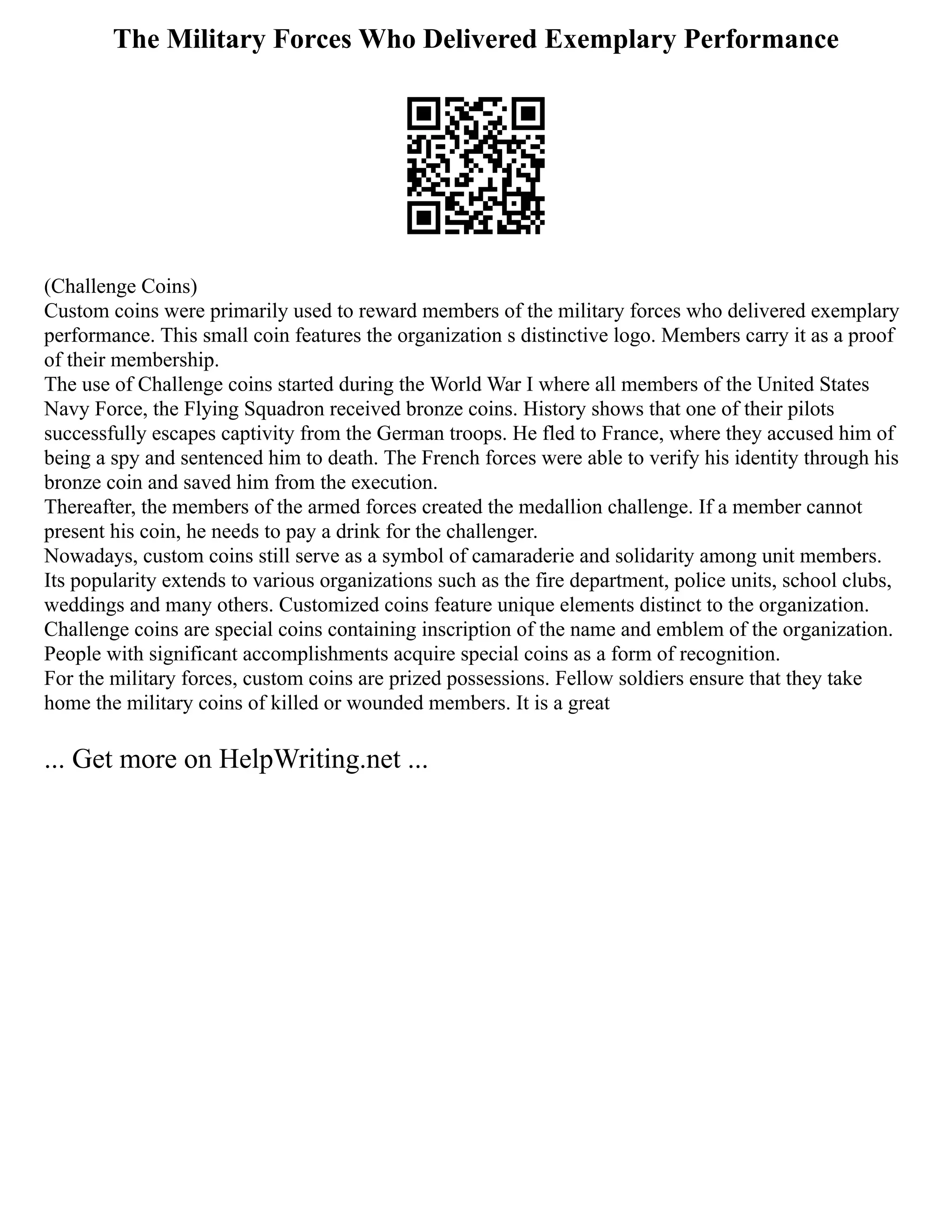 The Military Forces Who Delivered Exemplary Performance
(Challenge Coins)
Custom coins were primarily used to reward members of the military forces who delivered exemplary
performance. This small coin features the organization s distinctive logo. Members carry it as a proof
of their membership.
The use of Challenge coins started during the World War I where all members of the United States
Navy Force, the Flying Squadron received bronze coins. History shows that one of their pilots
successfully escapes captivity from the German troops. He fled to France, where they accused him of
being a spy and sentenced him to death. The French forces were able to verify his identity through his
bronze coin and saved him from the execution.
Thereafter, the members of the armed forces created the medallion challenge. If a member cannot
present his coin, he needs to pay a drink for the challenger.
Nowadays, custom coins still serve as a symbol of camaraderie and solidarity among unit members.
Its popularity extends to various organizations such as the fire department, police units, school clubs,
weddings and many others. Customized coins feature unique elements distinct to the organization.
Challenge coins are special coins containing inscription of the name and emblem of the organization.
People with significant accomplishments acquire special coins as a form of recognition.
For the military forces, custom coins are prized possessions. Fellow soldiers ensure that they take
home the military coins of killed or wounded members. It is a great
... Get more on HelpWriting.net ...
 