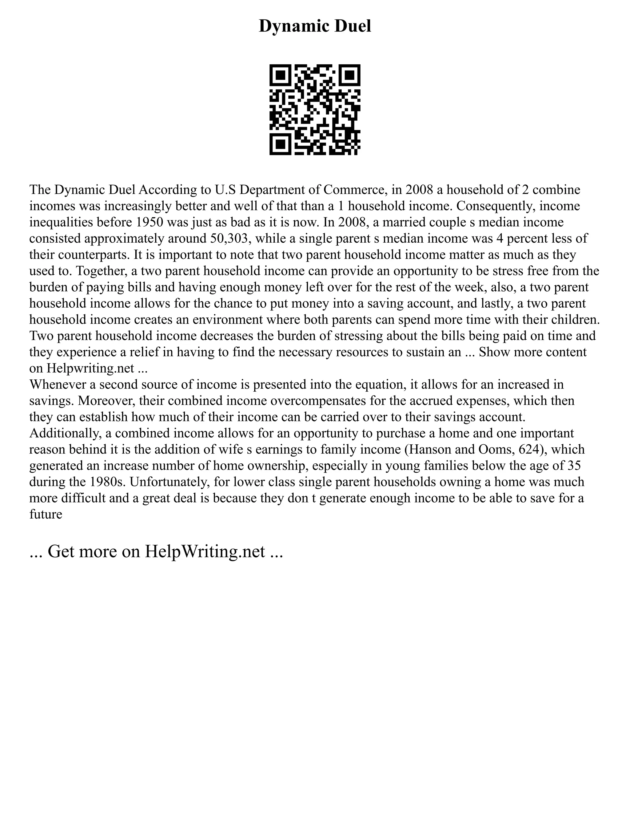 Dynamic Duel
The Dynamic Duel According to U.S Department of Commerce, in 2008 a household of 2 combine
incomes was increasingly better and well of that than a 1 household income. Consequently, income
inequalities before 1950 was just as bad as it is now. In 2008, a married couple s median income
consisted approximately around 50,303, while a single parent s median income was 4 percent less of
their counterparts. It is important to note that two parent household income matter as much as they
used to. Together, a two parent household income can provide an opportunity to be stress free from the
burden of paying bills and having enough money left over for the rest of the week, also, a two parent
household income allows for the chance to put money into a saving account, and lastly, a two parent
household income creates an environment where both parents can spend more time with their children.
Two parent household income decreases the burden of stressing about the bills being paid on time and
they experience a relief in having to find the necessary resources to sustain an ... Show more content
on Helpwriting.net ...
Whenever a second source of income is presented into the equation, it allows for an increased in
savings. Moreover, their combined income overcompensates for the accrued expenses, which then
they can establish how much of their income can be carried over to their savings account.
Additionally, a combined income allows for an opportunity to purchase a home and one important
reason behind it is the addition of wife s earnings to family income (Hanson and Ooms, 624), which
generated an increase number of home ownership, especially in young families below the age of 35
during the 1980s. Unfortunately, for lower class single parent households owning a home was much
more difficult and a great deal is because they don t generate enough income to be able to save for a
future
... Get more on HelpWriting.net ...
 