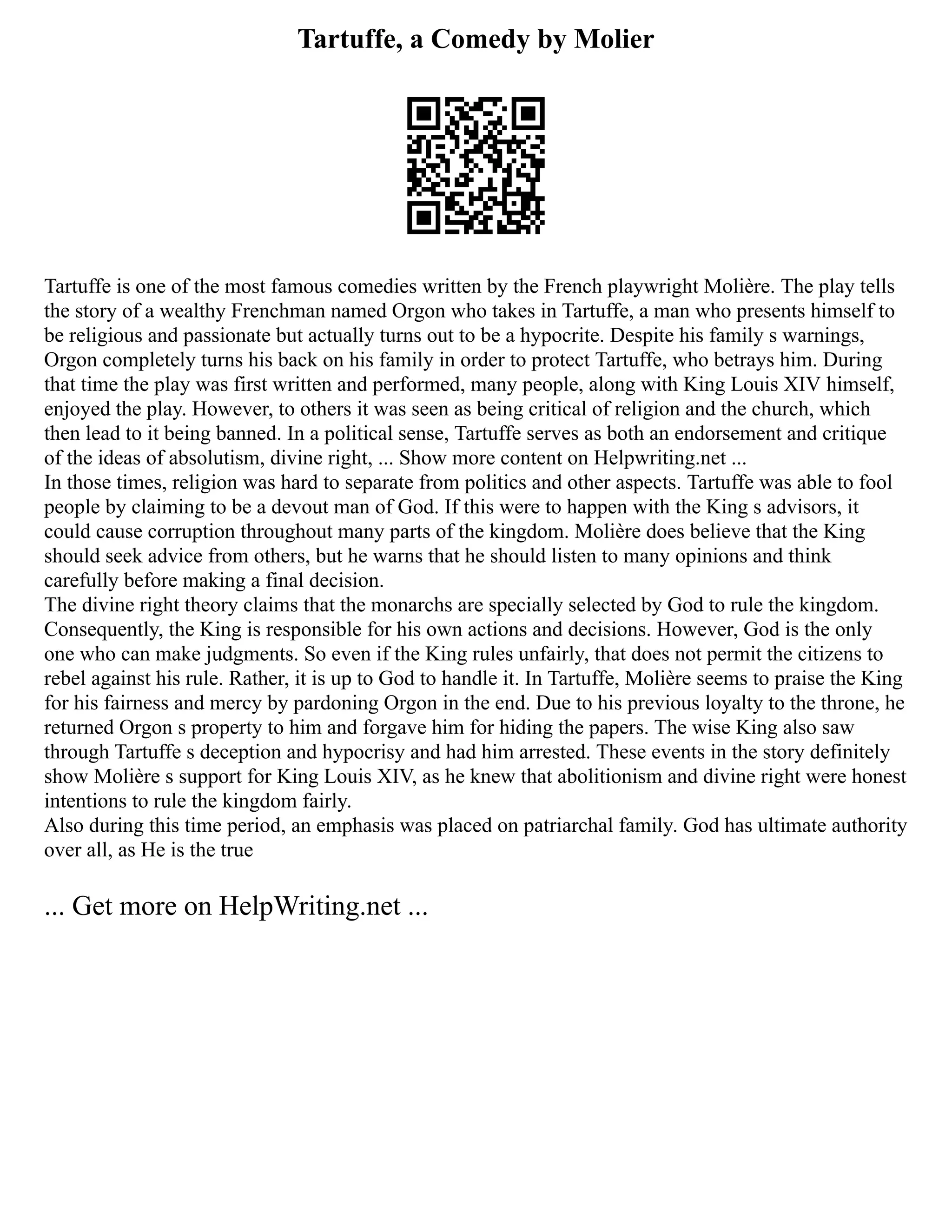 Tartuffe, a Comedy by Molier
Tartuffe is one of the most famous comedies written by the French playwright Molière. The play tells
the story of a wealthy Frenchman named Orgon who takes in Tartuffe, a man who presents himself to
be religious and passionate but actually turns out to be a hypocrite. Despite his family s warnings,
Orgon completely turns his back on his family in order to protect Tartuffe, who betrays him. During
that time the play was first written and performed, many people, along with King Louis XIV himself,
enjoyed the play. However, to others it was seen as being critical of religion and the church, which
then lead to it being banned. In a political sense, Tartuffe serves as both an endorsement and critique
of the ideas of absolutism, divine right, ... Show more content on Helpwriting.net ...
In those times, religion was hard to separate from politics and other aspects. Tartuffe was able to fool
people by claiming to be a devout man of God. If this were to happen with the King s advisors, it
could cause corruption throughout many parts of the kingdom. Molière does believe that the King
should seek advice from others, but he warns that he should listen to many opinions and think
carefully before making a final decision.
The divine right theory claims that the monarchs are specially selected by God to rule the kingdom.
Consequently, the King is responsible for his own actions and decisions. However, God is the only
one who can make judgments. So even if the King rules unfairly, that does not permit the citizens to
rebel against his rule. Rather, it is up to God to handle it. In Tartuffe, Molière seems to praise the King
for his fairness and mercy by pardoning Orgon in the end. Due to his previous loyalty to the throne, he
returned Orgon s property to him and forgave him for hiding the papers. The wise King also saw
through Tartuffe s deception and hypocrisy and had him arrested. These events in the story definitely
show Molière s support for King Louis XIV, as he knew that abolitionism and divine right were honest
intentions to rule the kingdom fairly.
Also during this time period, an emphasis was placed on patriarchal family. God has ultimate authority
over all, as He is the true
... Get more on HelpWriting.net ...
 