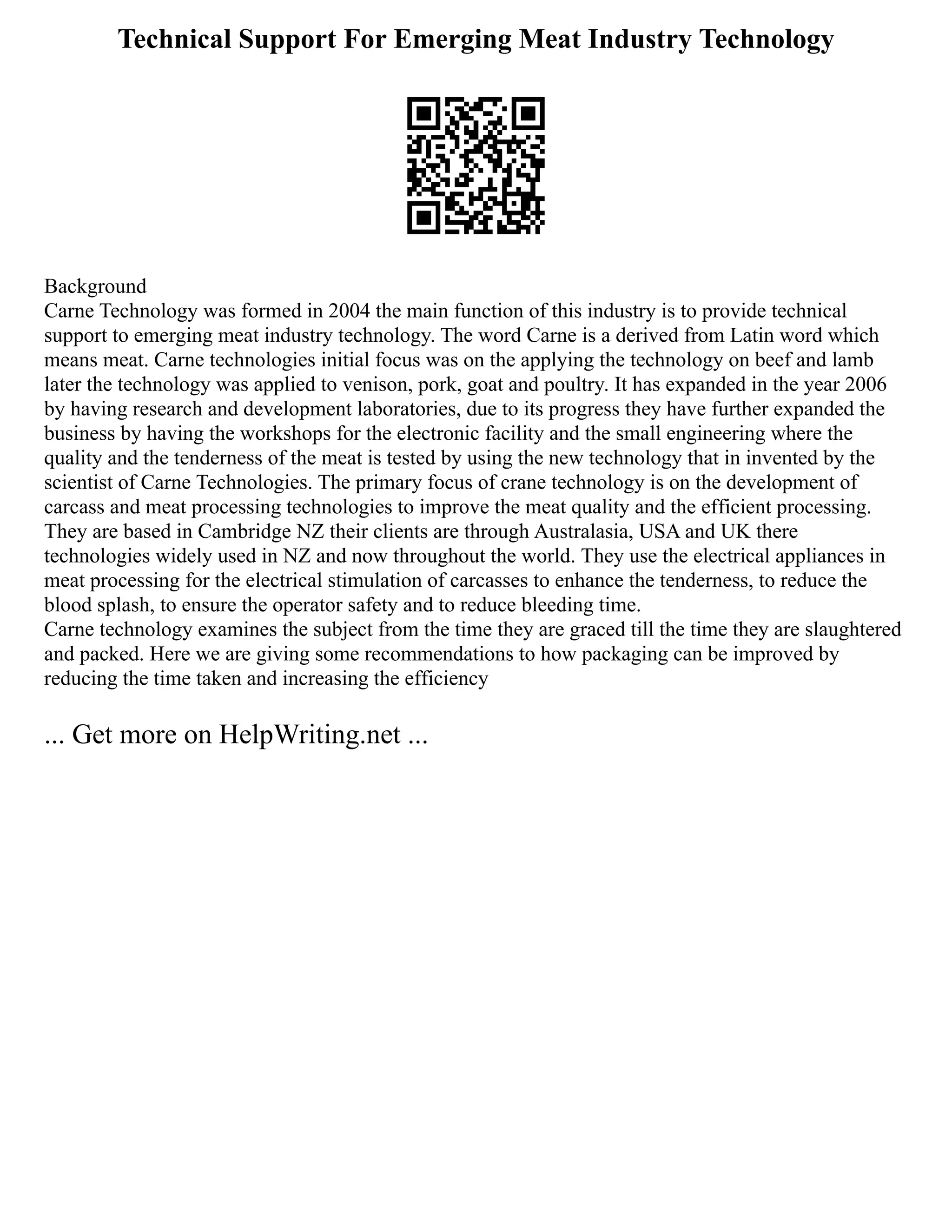 Technical Support For Emerging Meat Industry Technology
Background
Carne Technology was formed in 2004 the main function of this industry is to provide technical
support to emerging meat industry technology. The word Carne is a derived from Latin word which
means meat. Carne technologies initial focus was on the applying the technology on beef and lamb
later the technology was applied to venison, pork, goat and poultry. It has expanded in the year 2006
by having research and development laboratories, due to its progress they have further expanded the
business by having the workshops for the electronic facility and the small engineering where the
quality and the tenderness of the meat is tested by using the new technology that in invented by the
scientist of Carne Technologies. The primary focus of crane technology is on the development of
carcass and meat processing technologies to improve the meat quality and the efficient processing.
They are based in Cambridge NZ their clients are through Australasia, USA and UK there
technologies widely used in NZ and now throughout the world. They use the electrical appliances in
meat processing for the electrical stimulation of carcasses to enhance the tenderness, to reduce the
blood splash, to ensure the operator safety and to reduce bleeding time.
Carne technology examines the subject from the time they are graced till the time they are slaughtered
and packed. Here we are giving some recommendations to how packaging can be improved by
reducing the time taken and increasing the efficiency
... Get more on HelpWriting.net ...
 