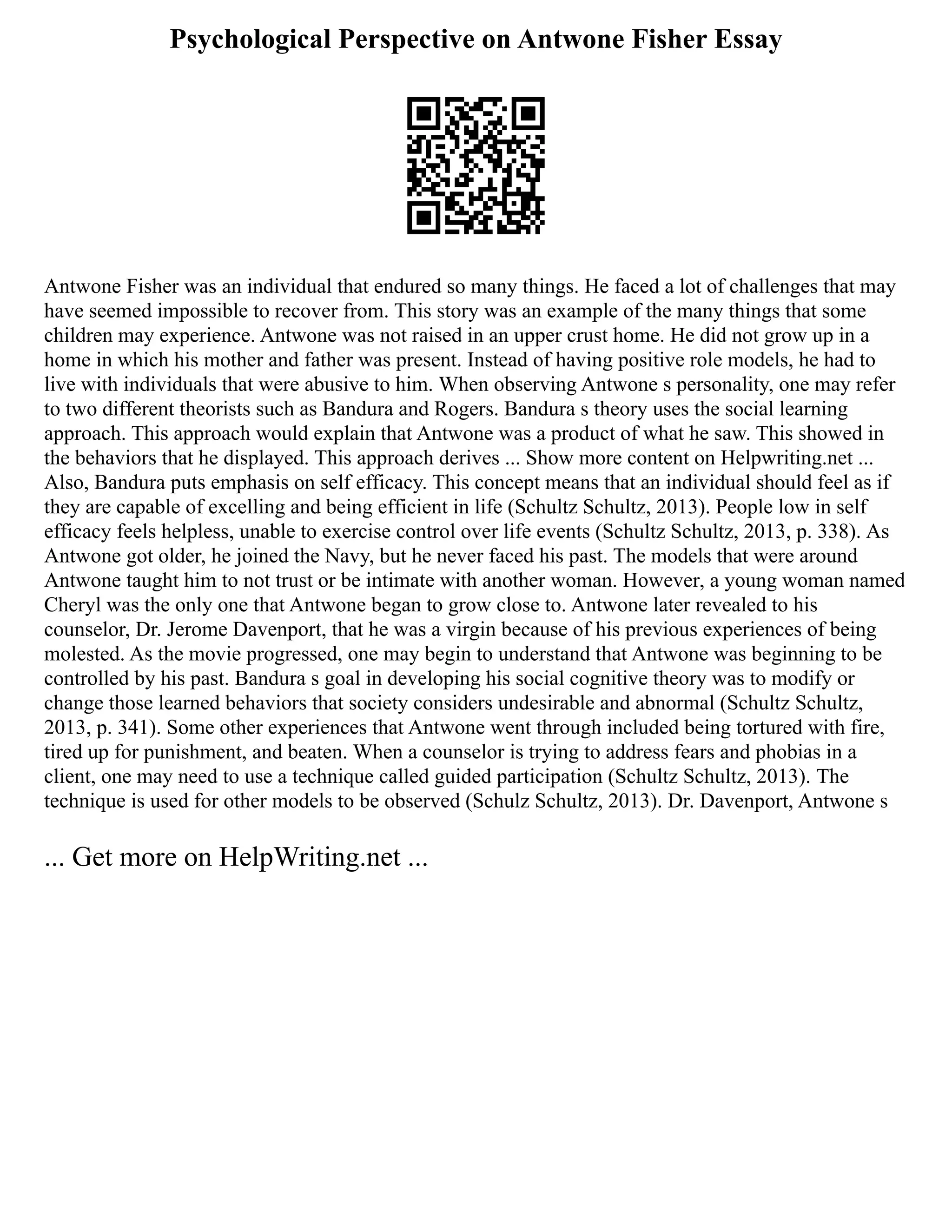 Psychological Perspective on Antwone Fisher Essay
Antwone Fisher was an individual that endured so many things. He faced a lot of challenges that may
have seemed impossible to recover from. This story was an example of the many things that some
children may experience. Antwone was not raised in an upper crust home. He did not grow up in a
home in which his mother and father was present. Instead of having positive role models, he had to
live with individuals that were abusive to him. When observing Antwone s personality, one may refer
to two different theorists such as Bandura and Rogers. Bandura s theory uses the social learning
approach. This approach would explain that Antwone was a product of what he saw. This showed in
the behaviors that he displayed. This approach derives ... Show more content on Helpwriting.net ...
Also, Bandura puts emphasis on self efficacy. This concept means that an individual should feel as if
they are capable of excelling and being efficient in life (Schultz Schultz, 2013). People low in self
efficacy feels helpless, unable to exercise control over life events (Schultz Schultz, 2013, p. 338). As
Antwone got older, he joined the Navy, but he never faced his past. The models that were around
Antwone taught him to not trust or be intimate with another woman. However, a young woman named
Cheryl was the only one that Antwone began to grow close to. Antwone later revealed to his
counselor, Dr. Jerome Davenport, that he was a virgin because of his previous experiences of being
molested. As the movie progressed, one may begin to understand that Antwone was beginning to be
controlled by his past. Bandura s goal in developing his social cognitive theory was to modify or
change those learned behaviors that society considers undesirable and abnormal (Schultz Schultz,
2013, p. 341). Some other experiences that Antwone went through included being tortured with fire,
tired up for punishment, and beaten. When a counselor is trying to address fears and phobias in a
client, one may need to use a technique called guided participation (Schultz Schultz, 2013). The
technique is used for other models to be observed (Schulz Schultz, 2013). Dr. Davenport, Antwone s
... Get more on HelpWriting.net ...
 