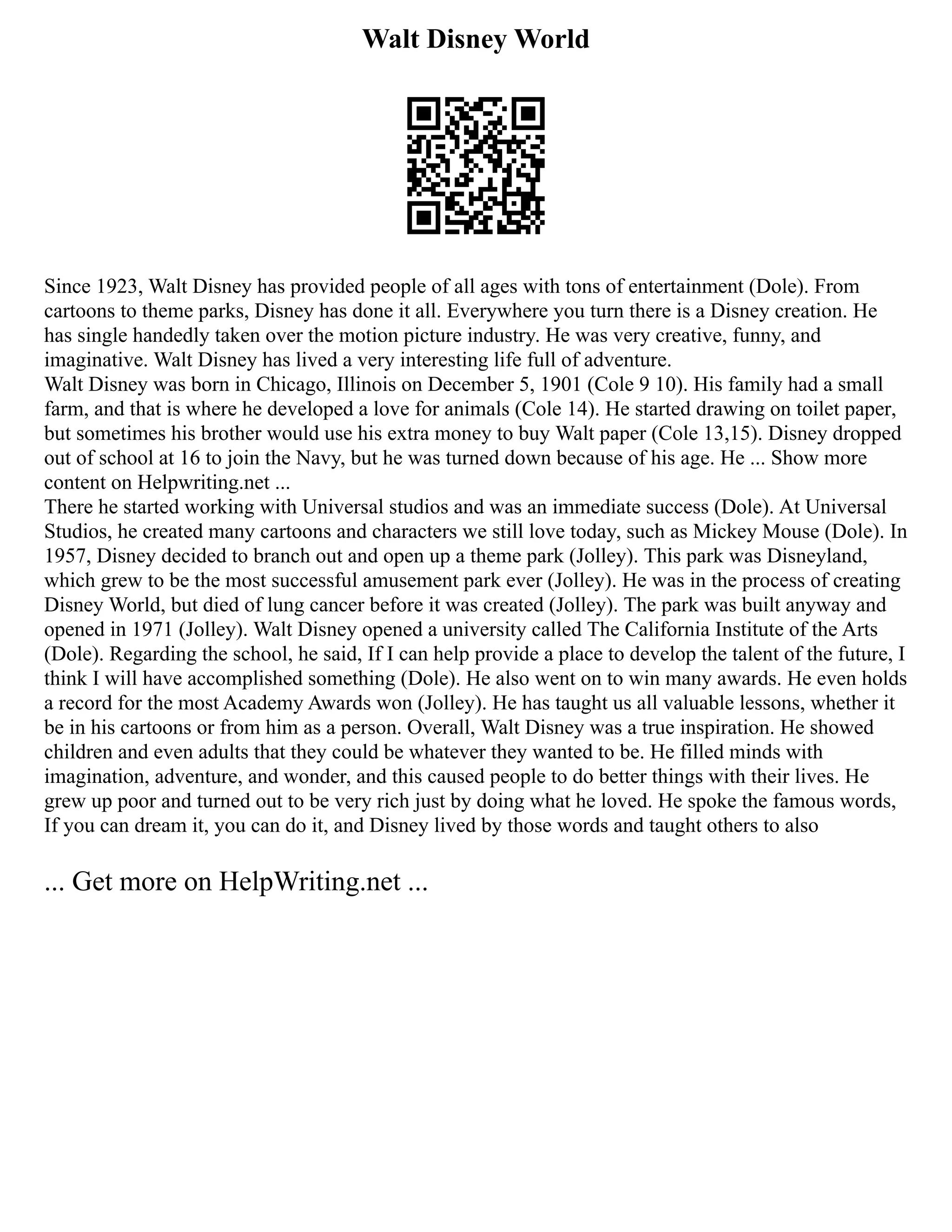 Walt Disney World
Since 1923, Walt Disney has provided people of all ages with tons of entertainment (Dole). From
cartoons to theme parks, Disney has done it all. Everywhere you turn there is a Disney creation. He
has single handedly taken over the motion picture industry. He was very creative, funny, and
imaginative. Walt Disney has lived a very interesting life full of adventure.
Walt Disney was born in Chicago, Illinois on December 5, 1901 (Cole 9 10). His family had a small
farm, and that is where he developed a love for animals (Cole 14). He started drawing on toilet paper,
but sometimes his brother would use his extra money to buy Walt paper (Cole 13,15). Disney dropped
out of school at 16 to join the Navy, but he was turned down because of his age. He ... Show more
content on Helpwriting.net ...
There he started working with Universal studios and was an immediate success (Dole). At Universal
Studios, he created many cartoons and characters we still love today, such as Mickey Mouse (Dole). In
1957, Disney decided to branch out and open up a theme park (Jolley). This park was Disneyland,
which grew to be the most successful amusement park ever (Jolley). He was in the process of creating
Disney World, but died of lung cancer before it was created (Jolley). The park was built anyway and
opened in 1971 (Jolley). Walt Disney opened a university called The California Institute of the Arts
(Dole). Regarding the school, he said, If I can help provide a place to develop the talent of the future, I
think I will have accomplished something (Dole). He also went on to win many awards. He even holds
a record for the most Academy Awards won (Jolley). He has taught us all valuable lessons, whether it
be in his cartoons or from him as a person. Overall, Walt Disney was a true inspiration. He showed
children and even adults that they could be whatever they wanted to be. He filled minds with
imagination, adventure, and wonder, and this caused people to do better things with their lives. He
grew up poor and turned out to be very rich just by doing what he loved. He spoke the famous words,
If you can dream it, you can do it, and Disney lived by those words and taught others to also
... Get more on HelpWriting.net ...
 