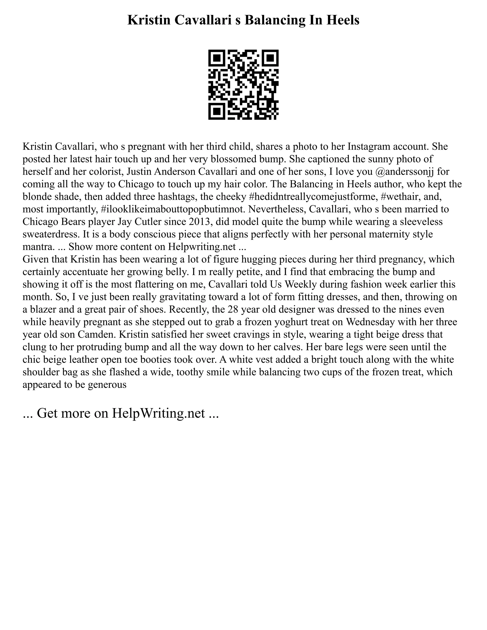 Kristin Cavallari s Balancing In Heels
Kristin Cavallari, who s pregnant with her third child, shares a photo to her Instagram account. She
posted her latest hair touch up and her very blossomed bump. She captioned the sunny photo of
herself and her colorist, Justin Anderson Cavallari and one of her sons, I love you @anderssonjj for
coming all the way to Chicago to touch up my hair color. The Balancing in Heels author, who kept the
blonde shade, then added three hashtags, the cheeky #hedidntreallycomejustforme, #wethair, and,
most importantly, #ilooklikeimabouttopopbutimnot. Nevertheless, Cavallari, who s been married to
Chicago Bears player Jay Cutler since 2013, did model quite the bump while wearing a sleeveless
sweaterdress. It is a body conscious piece that aligns perfectly with her personal maternity style
mantra. ... Show more content on Helpwriting.net ...
Given that Kristin has been wearing a lot of figure hugging pieces during her third pregnancy, which
certainly accentuate her growing belly. I m really petite, and I find that embracing the bump and
showing it off is the most flattering on me, Cavallari told Us Weekly during fashion week earlier this
month. So, I ve just been really gravitating toward a lot of form fitting dresses, and then, throwing on
a blazer and a great pair of shoes. Recently, the 28 year old designer was dressed to the nines even
while heavily pregnant as she stepped out to grab a frozen yoghurt treat on Wednesday with her three
year old son Camden. Kristin satisfied her sweet cravings in style, wearing a tight beige dress that
clung to her protruding bump and all the way down to her calves. Her bare legs were seen until the
chic beige leather open toe booties took over. A white vest added a bright touch along with the white
shoulder bag as she flashed a wide, toothy smile while balancing two cups of the frozen treat, which
appeared to be generous
... Get more on HelpWriting.net ...
 
