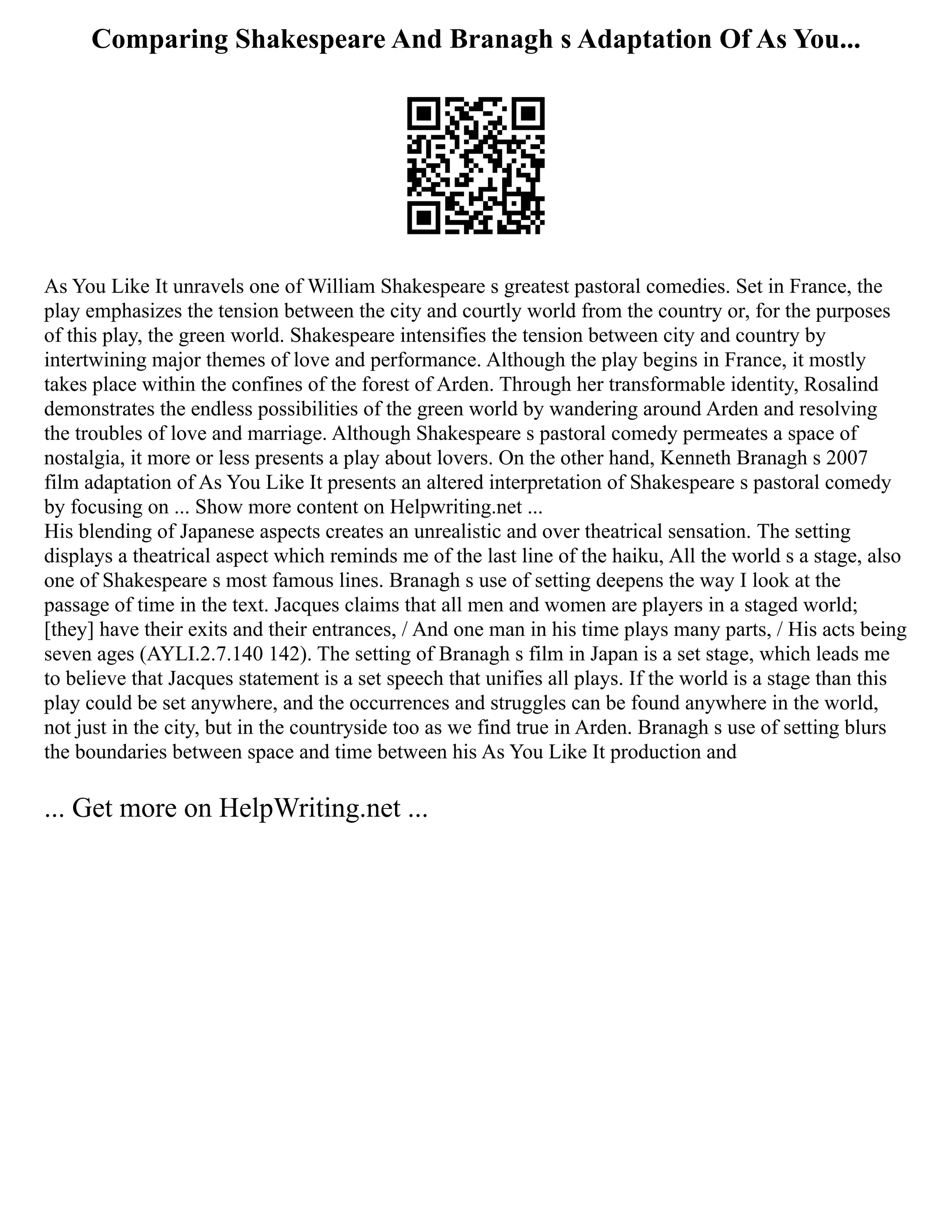 Comparing Shakespeare And Branagh s Adaptation Of As You...
As You Like It unravels one of William Shakespeare s greatest pastoral comedies. Set in France, the
play emphasizes the tension between the city and courtly world from the country or, for the purposes
of this play, the green world. Shakespeare intensifies the tension between city and country by
intertwining major themes of love and performance. Although the play begins in France, it mostly
takes place within the confines of the forest of Arden. Through her transformable identity, Rosalind
demonstrates the endless possibilities of the green world by wandering around Arden and resolving
the troubles of love and marriage. Although Shakespeare s pastoral comedy permeates a space of
nostalgia, it more or less presents a play about lovers. On the other hand, Kenneth Branagh s 2007
film adaptation of As You Like It presents an altered interpretation of Shakespeare s pastoral comedy
by focusing on ... Show more content on Helpwriting.net ...
His blending of Japanese aspects creates an unrealistic and over theatrical sensation. The setting
displays a theatrical aspect which reminds me of the last line of the haiku, All the world s a stage, also
one of Shakespeare s most famous lines. Branagh s use of setting deepens the way I look at the
passage of time in the text. Jacques claims that all men and women are players in a staged world;
[they] have their exits and their entrances, / And one man in his time plays many parts, / His acts being
seven ages (AYLI.2.7.140 142). The setting of Branagh s film in Japan is a set stage, which leads me
to believe that Jacques statement is a set speech that unifies all plays. If the world is a stage than this
play could be set anywhere, and the occurrences and struggles can be found anywhere in the world,
not just in the city, but in the countryside too as we find true in Arden. Branagh s use of setting blurs
the boundaries between space and time between his As You Like It production and
... Get more on HelpWriting.net ...
 