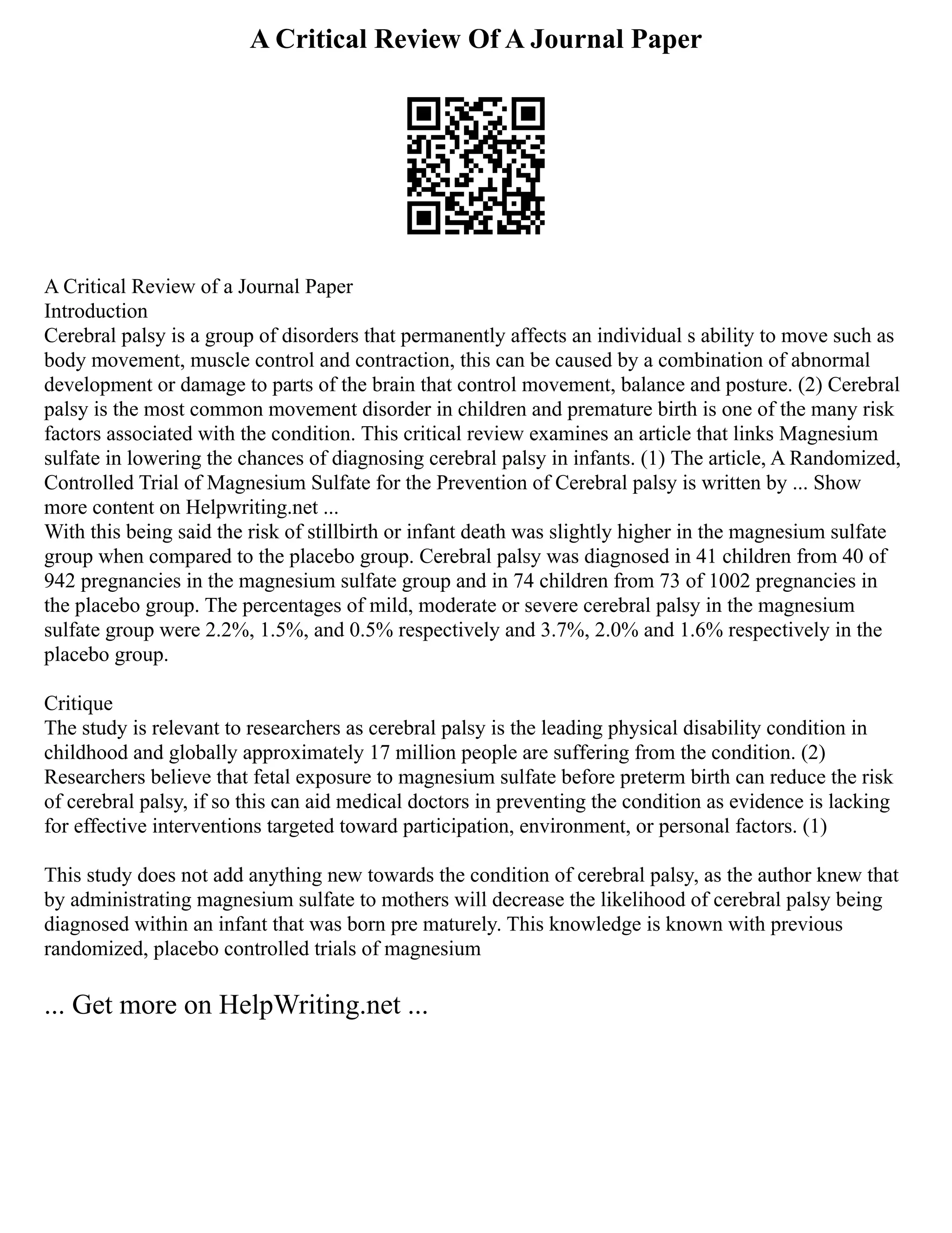 A Critical Review Of A Journal Paper
A Critical Review of a Journal Paper
Introduction
Cerebral palsy is a group of disorders that permanently affects an individual s ability to move such as
body movement, muscle control and contraction, this can be caused by a combination of abnormal
development or damage to parts of the brain that control movement, balance and posture. (2) Cerebral
palsy is the most common movement disorder in children and premature birth is one of the many risk
factors associated with the condition. This critical review examines an article that links Magnesium
sulfate in lowering the chances of diagnosing cerebral palsy in infants. (1) The article, A Randomized,
Controlled Trial of Magnesium Sulfate for the Prevention of Cerebral palsy is written by ... Show
more content on Helpwriting.net ...
With this being said the risk of stillbirth or infant death was slightly higher in the magnesium sulfate
group when compared to the placebo group. Cerebral palsy was diagnosed in 41 children from 40 of
942 pregnancies in the magnesium sulfate group and in 74 children from 73 of 1002 pregnancies in
the placebo group. The percentages of mild, moderate or severe cerebral palsy in the magnesium
sulfate group were 2.2%, 1.5%, and 0.5% respectively and 3.7%, 2.0% and 1.6% respectively in the
placebo group.
Critique
The study is relevant to researchers as cerebral palsy is the leading physical disability condition in
childhood and globally approximately 17 million people are suffering from the condition. (2)
Researchers believe that fetal exposure to magnesium sulfate before preterm birth can reduce the risk
of cerebral palsy, if so this can aid medical doctors in preventing the condition as evidence is lacking
for effective interventions targeted toward participation, environment, or personal factors. (1)
This study does not add anything new towards the condition of cerebral palsy, as the author knew that
by administrating magnesium sulfate to mothers will decrease the likelihood of cerebral palsy being
diagnosed within an infant that was born pre maturely. This knowledge is known with previous
randomized, placebo controlled trials of magnesium
... Get more on HelpWriting.net ...
 