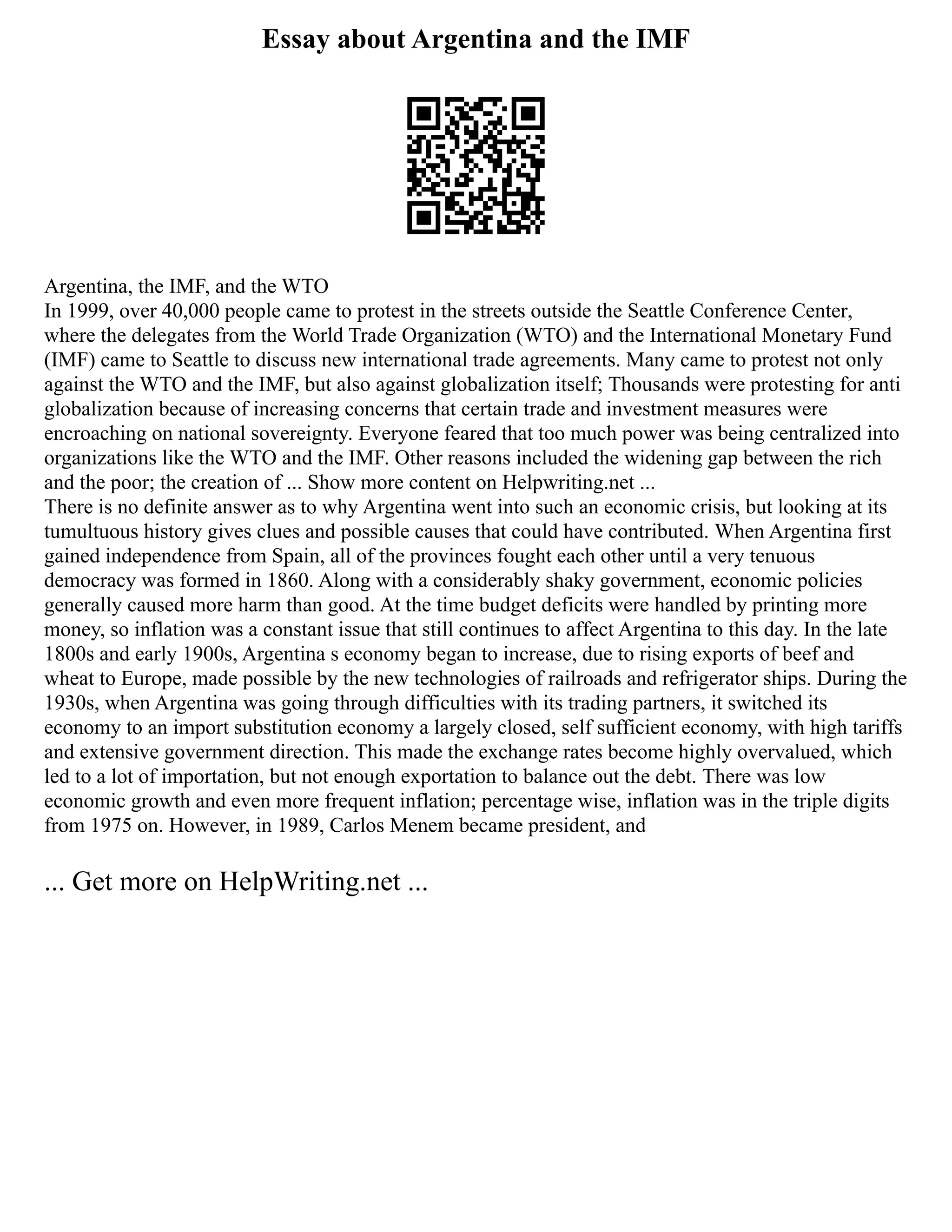 Essay about Argentina and the IMF
Argentina, the IMF, and the WTO
In 1999, over 40,000 people came to protest in the streets outside the Seattle Conference Center,
where the delegates from the World Trade Organization (WTO) and the International Monetary Fund
(IMF) came to Seattle to discuss new international trade agreements. Many came to protest not only
against the WTO and the IMF, but also against globalization itself; Thousands were protesting for anti
globalization because of increasing concerns that certain trade and investment measures were
encroaching on national sovereignty. Everyone feared that too much power was being centralized into
organizations like the WTO and the IMF. Other reasons included the widening gap between the rich
and the poor; the creation of ... Show more content on Helpwriting.net ...
There is no definite answer as to why Argentina went into such an economic crisis, but looking at its
tumultuous history gives clues and possible causes that could have contributed. When Argentina first
gained independence from Spain, all of the provinces fought each other until a very tenuous
democracy was formed in 1860. Along with a considerably shaky government, economic policies
generally caused more harm than good. At the time budget deficits were handled by printing more
money, so inflation was a constant issue that still continues to affect Argentina to this day. In the late
1800s and early 1900s, Argentina s economy began to increase, due to rising exports of beef and
wheat to Europe, made possible by the new technologies of railroads and refrigerator ships. During the
1930s, when Argentina was going through difficulties with its trading partners, it switched its
economy to an import substitution economy a largely closed, self sufficient economy, with high tariffs
and extensive government direction. This made the exchange rates become highly overvalued, which
led to a lot of importation, but not enough exportation to balance out the debt. There was low
economic growth and even more frequent inflation; percentage wise, inflation was in the triple digits
from 1975 on. However, in 1989, Carlos Menem became president, and
... Get more on HelpWriting.net ...
 