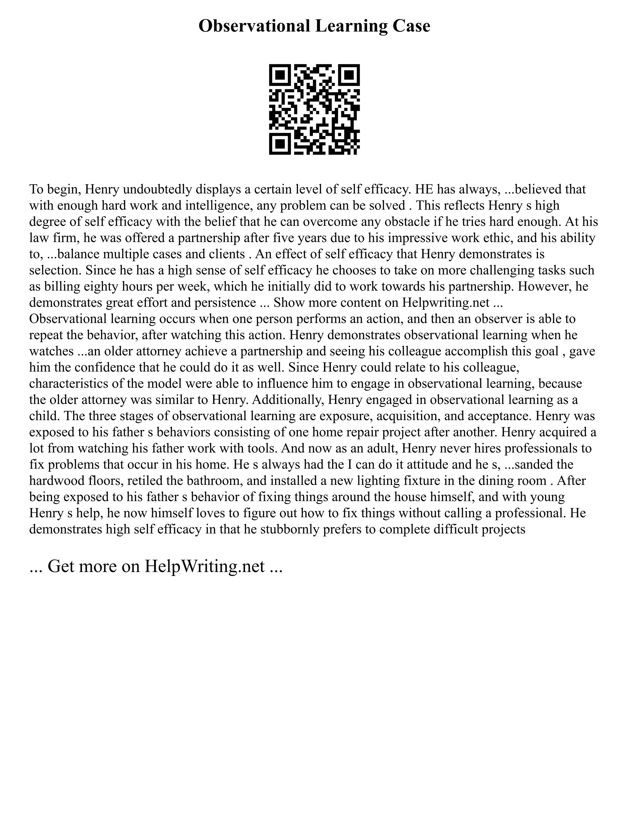Observational Learning Case
To begin, Henry undoubtedly displays a certain level of self efficacy. HE has always, ...believed that
with enough hard work and intelligence, any problem can be solved . This reflects Henry s high
degree of self efficacy with the belief that he can overcome any obstacle if he tries hard enough. At his
law firm, he was offered a partnership after five years due to his impressive work ethic, and his ability
to, ...balance multiple cases and clients . An effect of self efficacy that Henry demonstrates is
selection. Since he has a high sense of self efficacy he chooses to take on more challenging tasks such
as billing eighty hours per week, which he initially did to work towards his partnership. However, he
demonstrates great effort and persistence ... Show more content on Helpwriting.net ...
Observational learning occurs when one person performs an action, and then an observer is able to
repeat the behavior, after watching this action. Henry demonstrates observational learning when he
watches ...an older attorney achieve a partnership and seeing his colleague accomplish this goal , gave
him the confidence that he could do it as well. Since Henry could relate to his colleague,
characteristics of the model were able to influence him to engage in observational learning, because
the older attorney was similar to Henry. Additionally, Henry engaged in observational learning as a
child. The three stages of observational learning are exposure, acquisition, and acceptance. Henry was
exposed to his father s behaviors consisting of one home repair project after another. Henry acquired a
lot from watching his father work with tools. And now as an adult, Henry never hires professionals to
fix problems that occur in his home. He s always had the I can do it attitude and he s, ...sanded the
hardwood floors, retiled the bathroom, and installed a new lighting fixture in the dining room . After
being exposed to his father s behavior of fixing things around the house himself, and with young
Henry s help, he now himself loves to figure out how to fix things without calling a professional. He
demonstrates high self efficacy in that he stubbornly prefers to complete difficult projects
... Get more on HelpWriting.net ...
 
