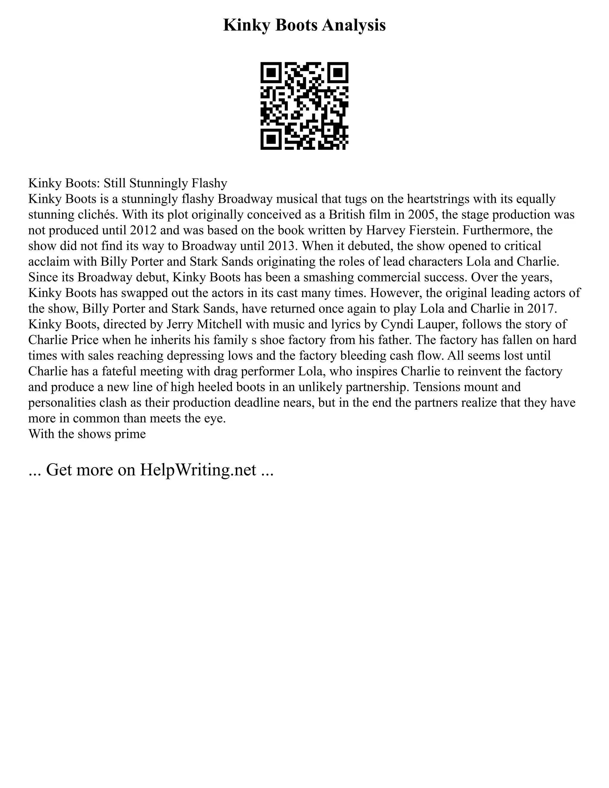 Kinky Boots Analysis
Kinky Boots: Still Stunningly Flashy
Kinky Boots is a stunningly flashy Broadway musical that tugs on the heartstrings with its equally
stunning clichés. With its plot originally conceived as a British film in 2005, the stage production was
not produced until 2012 and was based on the book written by Harvey Fierstein. Furthermore, the
show did not find its way to Broadway until 2013. When it debuted, the show opened to critical
acclaim with Billy Porter and Stark Sands originating the roles of lead characters Lola and Charlie.
Since its Broadway debut, Kinky Boots has been a smashing commercial success. Over the years,
Kinky Boots has swapped out the actors in its cast many times. However, the original leading actors of
the show, Billy Porter and Stark Sands, have returned once again to play Lola and Charlie in 2017.
Kinky Boots, directed by Jerry Mitchell with music and lyrics by Cyndi Lauper, follows the story of
Charlie Price when he inherits his family s shoe factory from his father. The factory has fallen on hard
times with sales reaching depressing lows and the factory bleeding cash flow. All seems lost until
Charlie has a fateful meeting with drag performer Lola, who inspires Charlie to reinvent the factory
and produce a new line of high heeled boots in an unlikely partnership. Tensions mount and
personalities clash as their production deadline nears, but in the end the partners realize that they have
more in common than meets the eye.
With the shows prime
... Get more on HelpWriting.net ...
 