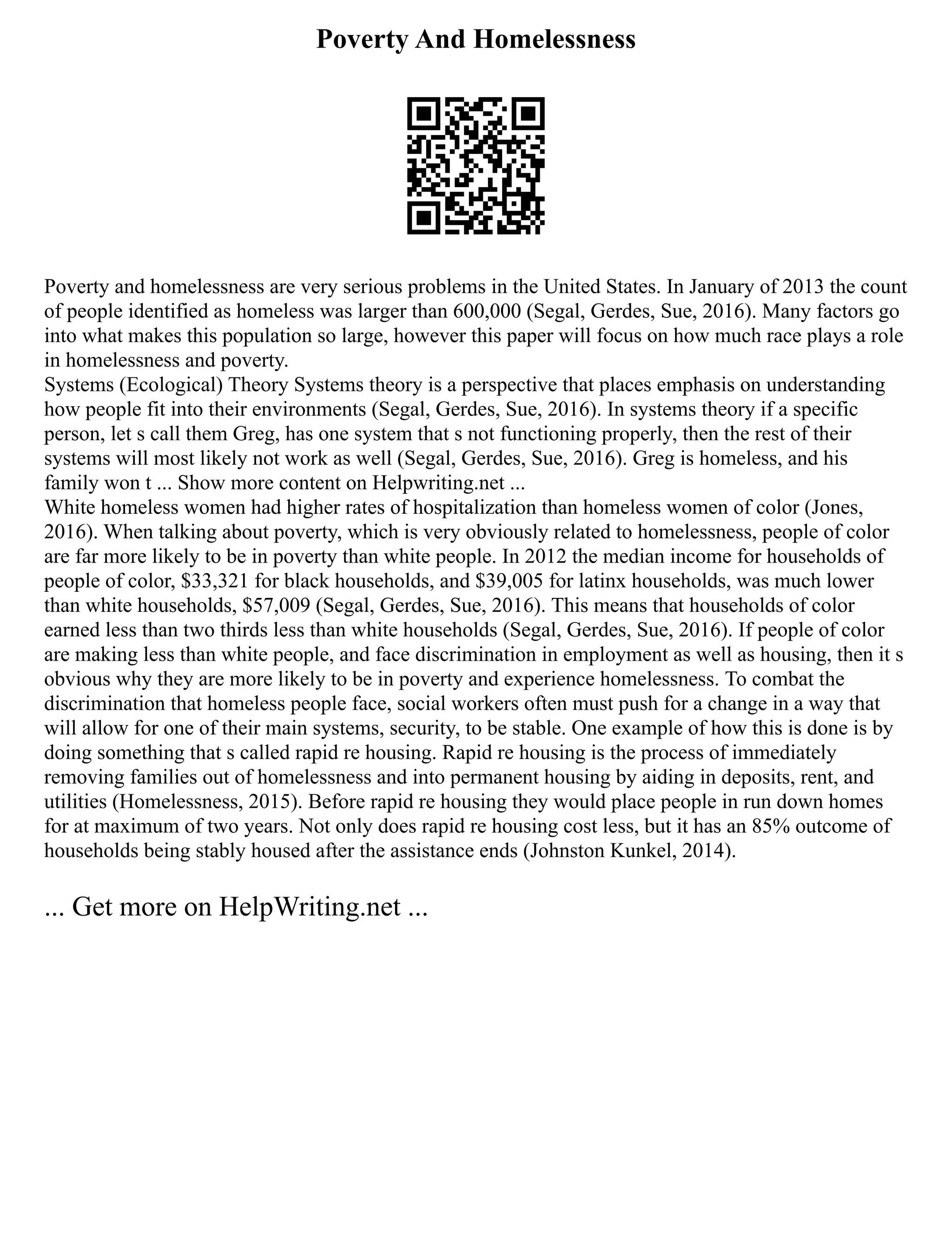 Poverty And Homelessness
Poverty and homelessness are very serious problems in the United States. In January of 2013 the count
of people identified as homeless was larger than 600,000 (Segal, Gerdes, Sue, 2016). Many factors go
into what makes this population so large, however this paper will focus on how much race plays a role
in homelessness and poverty.
Systems (Ecological) Theory Systems theory is a perspective that places emphasis on understanding
how people fit into their environments (Segal, Gerdes, Sue, 2016). In systems theory if a specific
person, let s call them Greg, has one system that s not functioning properly, then the rest of their
systems will most likely not work as well (Segal, Gerdes, Sue, 2016). Greg is homeless, and his
family won t ... Show more content on Helpwriting.net ...
White homeless women had higher rates of hospitalization than homeless women of color (Jones,
2016). When talking about poverty, which is very obviously related to homelessness, people of color
are far more likely to be in poverty than white people. In 2012 the median income for households of
people of color, $33,321 for black households, and $39,005 for latinx households, was much lower
than white households, $57,009 (Segal, Gerdes, Sue, 2016). This means that households of color
earned less than two thirds less than white households (Segal, Gerdes, Sue, 2016). If people of color
are making less than white people, and face discrimination in employment as well as housing, then it s
obvious why they are more likely to be in poverty and experience homelessness. To combat the
discrimination that homeless people face, social workers often must push for a change in a way that
will allow for one of their main systems, security, to be stable. One example of how this is done is by
doing something that s called rapid re housing. Rapid re housing is the process of immediately
removing families out of homelessness and into permanent housing by aiding in deposits, rent, and
utilities (Homelessness, 2015). Before rapid re housing they would place people in run down homes
for at maximum of two years. Not only does rapid re housing cost less, but it has an 85% outcome of
households being stably housed after the assistance ends (Johnston Kunkel, 2014).
... Get more on HelpWriting.net ...
 