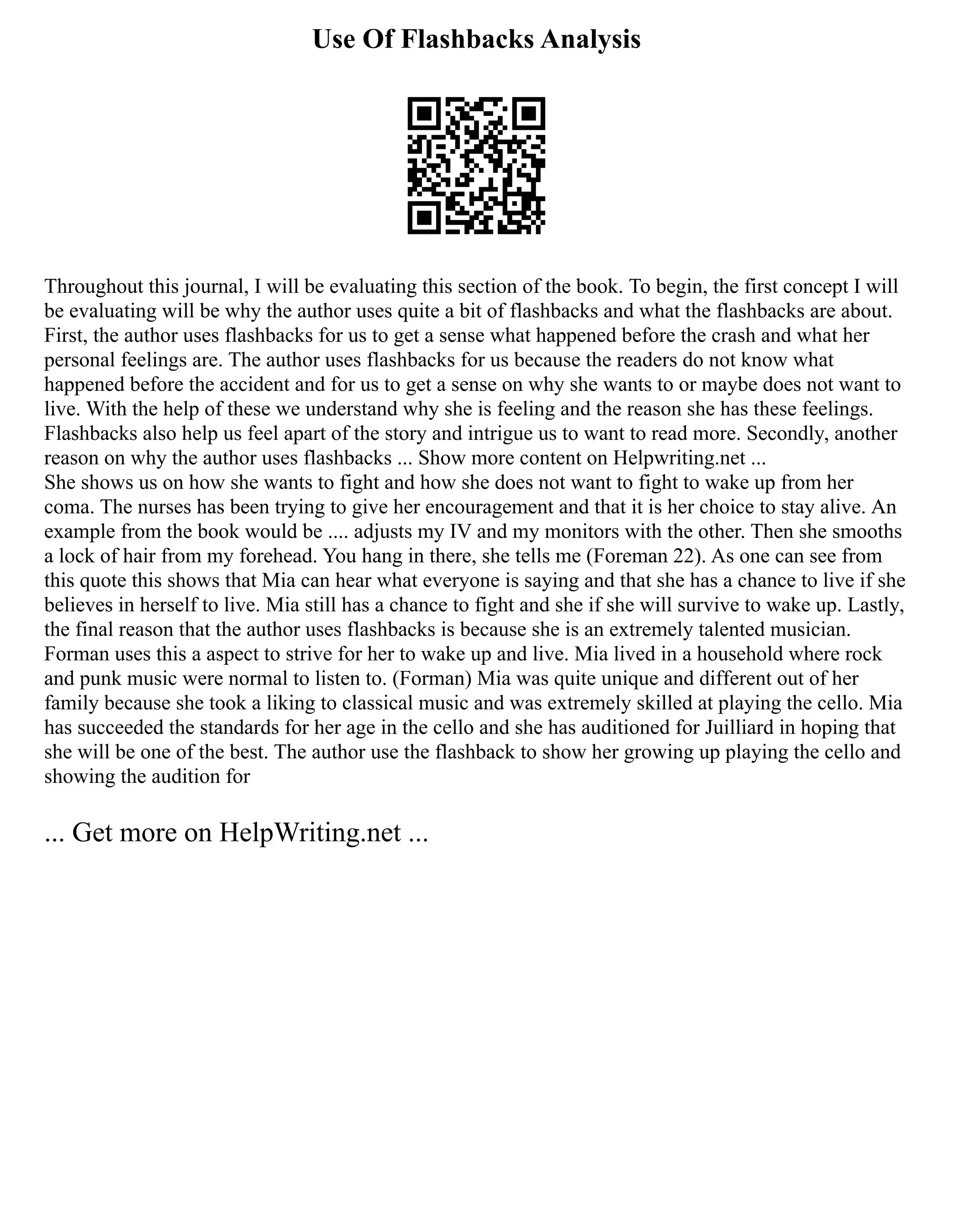 Use Of Flashbacks Analysis
Throughout this journal, I will be evaluating this section of the book. To begin, the first concept I will
be evaluating will be why the author uses quite a bit of flashbacks and what the flashbacks are about.
First, the author uses flashbacks for us to get a sense what happened before the crash and what her
personal feelings are. The author uses flashbacks for us because the readers do not know what
happened before the accident and for us to get a sense on why she wants to or maybe does not want to
live. With the help of these we understand why she is feeling and the reason she has these feelings.
Flashbacks also help us feel apart of the story and intrigue us to want to read more. Secondly, another
reason on why the author uses flashbacks ... Show more content on Helpwriting.net ...
She shows us on how she wants to fight and how she does not want to fight to wake up from her
coma. The nurses has been trying to give her encouragement and that it is her choice to stay alive. An
example from the book would be .... adjusts my IV and my monitors with the other. Then she smooths
a lock of hair from my forehead. You hang in there, she tells me (Foreman 22). As one can see from
this quote this shows that Mia can hear what everyone is saying and that she has a chance to live if she
believes in herself to live. Mia still has a chance to fight and she if she will survive to wake up. Lastly,
the final reason that the author uses flashbacks is because she is an extremely talented musician.
Forman uses this a aspect to strive for her to wake up and live. Mia lived in a household where rock
and punk music were normal to listen to. (Forman) Mia was quite unique and different out of her
family because she took a liking to classical music and was extremely skilled at playing the cello. Mia
has succeeded the standards for her age in the cello and she has auditioned for Juilliard in hoping that
she will be one of the best. The author use the flashback to show her growing up playing the cello and
showing the audition for
... Get more on HelpWriting.net ...
 