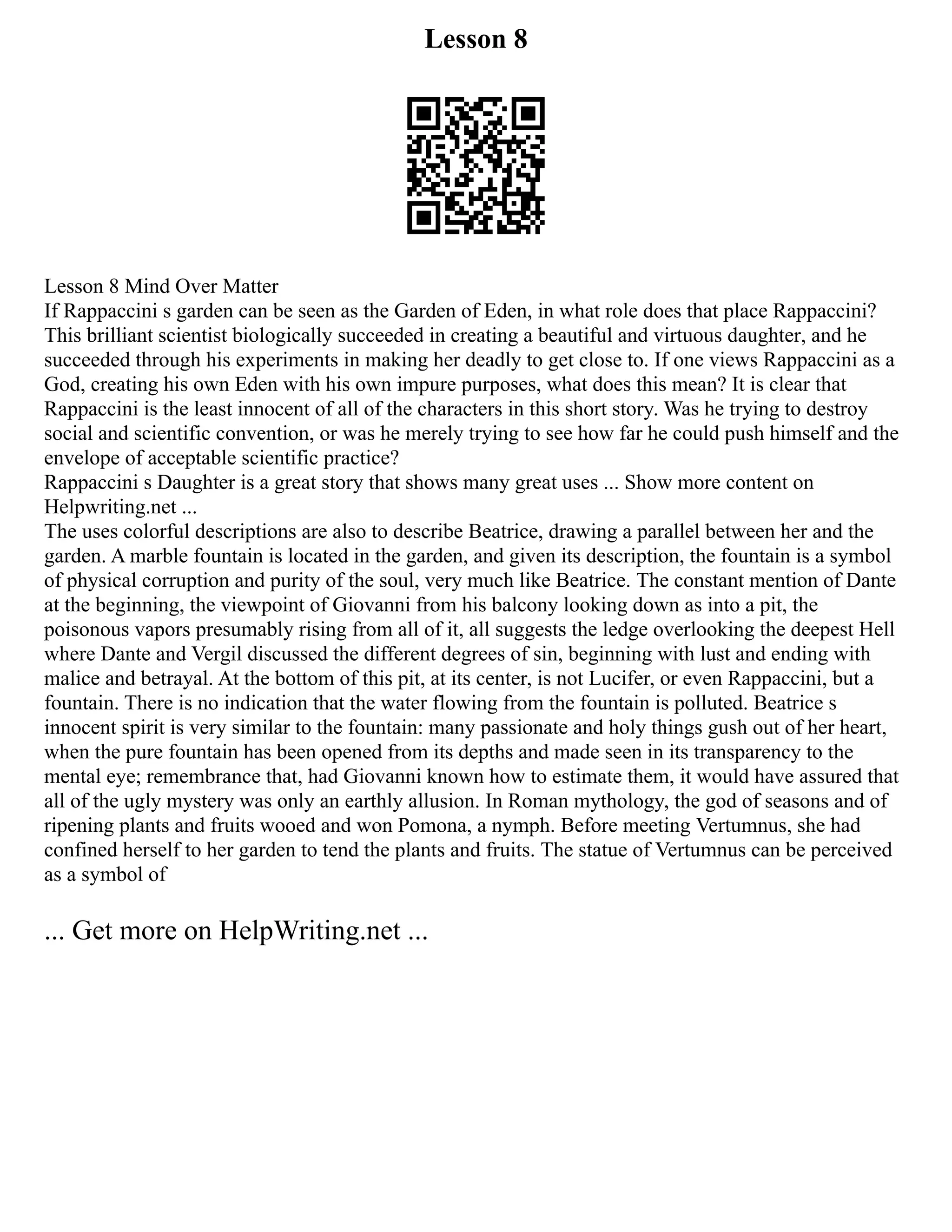 Lesson 8
Lesson 8 Mind Over Matter
If Rappaccini s garden can be seen as the Garden of Eden, in what role does that place Rappaccini?
This brilliant scientist biologically succeeded in creating a beautiful and virtuous daughter, and he
succeeded through his experiments in making her deadly to get close to. If one views Rappaccini as a
God, creating his own Eden with his own impure purposes, what does this mean? It is clear that
Rappaccini is the least innocent of all of the characters in this short story. Was he trying to destroy
social and scientific convention, or was he merely trying to see how far he could push himself and the
envelope of acceptable scientific practice?
Rappaccini s Daughter is a great story that shows many great uses ... Show more content on
Helpwriting.net ...
The uses colorful descriptions are also to describe Beatrice, drawing a parallel between her and the
garden. A marble fountain is located in the garden, and given its description, the fountain is a symbol
of physical corruption and purity of the soul, very much like Beatrice. The constant mention of Dante
at the beginning, the viewpoint of Giovanni from his balcony looking down as into a pit, the
poisonous vapors presumably rising from all of it, all suggests the ledge overlooking the deepest Hell
where Dante and Vergil discussed the different degrees of sin, beginning with lust and ending with
malice and betrayal. At the bottom of this pit, at its center, is not Lucifer, or even Rappaccini, but a
fountain. There is no indication that the water flowing from the fountain is polluted. Beatrice s
innocent spirit is very similar to the fountain: many passionate and holy things gush out of her heart,
when the pure fountain has been opened from its depths and made seen in its transparency to the
mental eye; remembrance that, had Giovanni known how to estimate them, it would have assured that
all of the ugly mystery was only an earthly allusion. In Roman mythology, the god of seasons and of
ripening plants and fruits wooed and won Pomona, a nymph. Before meeting Vertumnus, she had
confined herself to her garden to tend the plants and fruits. The statue of Vertumnus can be perceived
as a symbol of
... Get more on HelpWriting.net ...
 