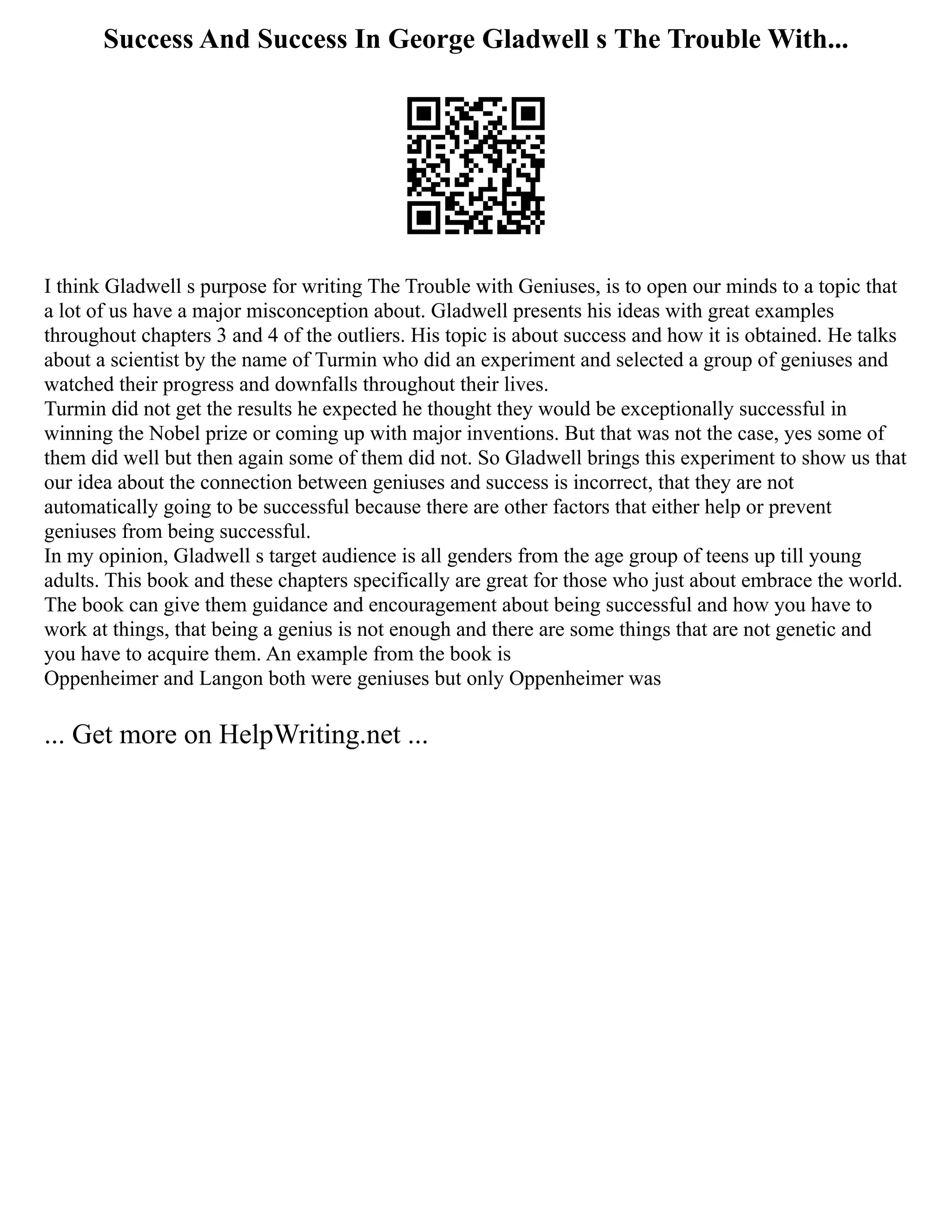 Success And Success In George Gladwell s The Trouble With...
I think Gladwell s purpose for writing The Trouble with Geniuses, is to open our minds to a topic that
a lot of us have a major misconception about. Gladwell presents his ideas with great examples
throughout chapters 3 and 4 of the outliers. His topic is about success and how it is obtained. He talks
about a scientist by the name of Turmin who did an experiment and selected a group of geniuses and
watched their progress and downfalls throughout their lives.
Turmin did not get the results he expected he thought they would be exceptionally successful in
winning the Nobel prize or coming up with major inventions. But that was not the case, yes some of
them did well but then again some of them did not. So Gladwell brings this experiment to show us that
our idea about the connection between geniuses and success is incorrect, that they are not
automatically going to be successful because there are other factors that either help or prevent
geniuses from being successful.
In my opinion, Gladwell s target audience is all genders from the age group of teens up till young
adults. This book and these chapters specifically are great for those who just about embrace the world.
The book can give them guidance and encouragement about being successful and how you have to
work at things, that being a genius is not enough and there are some things that are not genetic and
you have to acquire them. An example from the book is
Oppenheimer and Langon both were geniuses but only Oppenheimer was
... Get more on HelpWriting.net ...
 