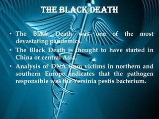 The Black Death

• The Black Death was one of the most
  devastating pandemics.
• The Black Death is thought to have started in
  China or central Asia.
• Analysis of DNA from victims in northern and
  southern Europe indicates that the pathogen
  responsible was the Yersinia pestis bacterium.
 