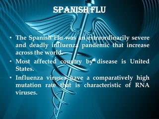 Spanish Flu


• The Spanish Flu was an extraordinarily severe
  and deadly influenza pandemic that increase
  across the world.
• Most affected country by disease is United
  States.
• Influenza viruses have a comparatively high
  mutation rate that is characteristic of RNA
  viruses.
 