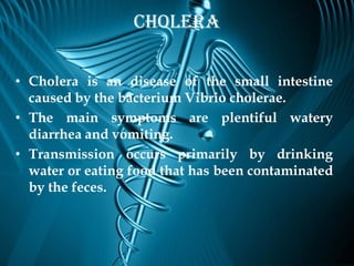Cholera

• Cholera is an disease of the small intestine
  caused by the bacterium Vibrio cholerae.
• The main symptoms are plentiful watery
  diarrhea and vomiting.
• Transmission occurs primarily by drinking
  water or eating food that has been contaminated
  by the feces.
 