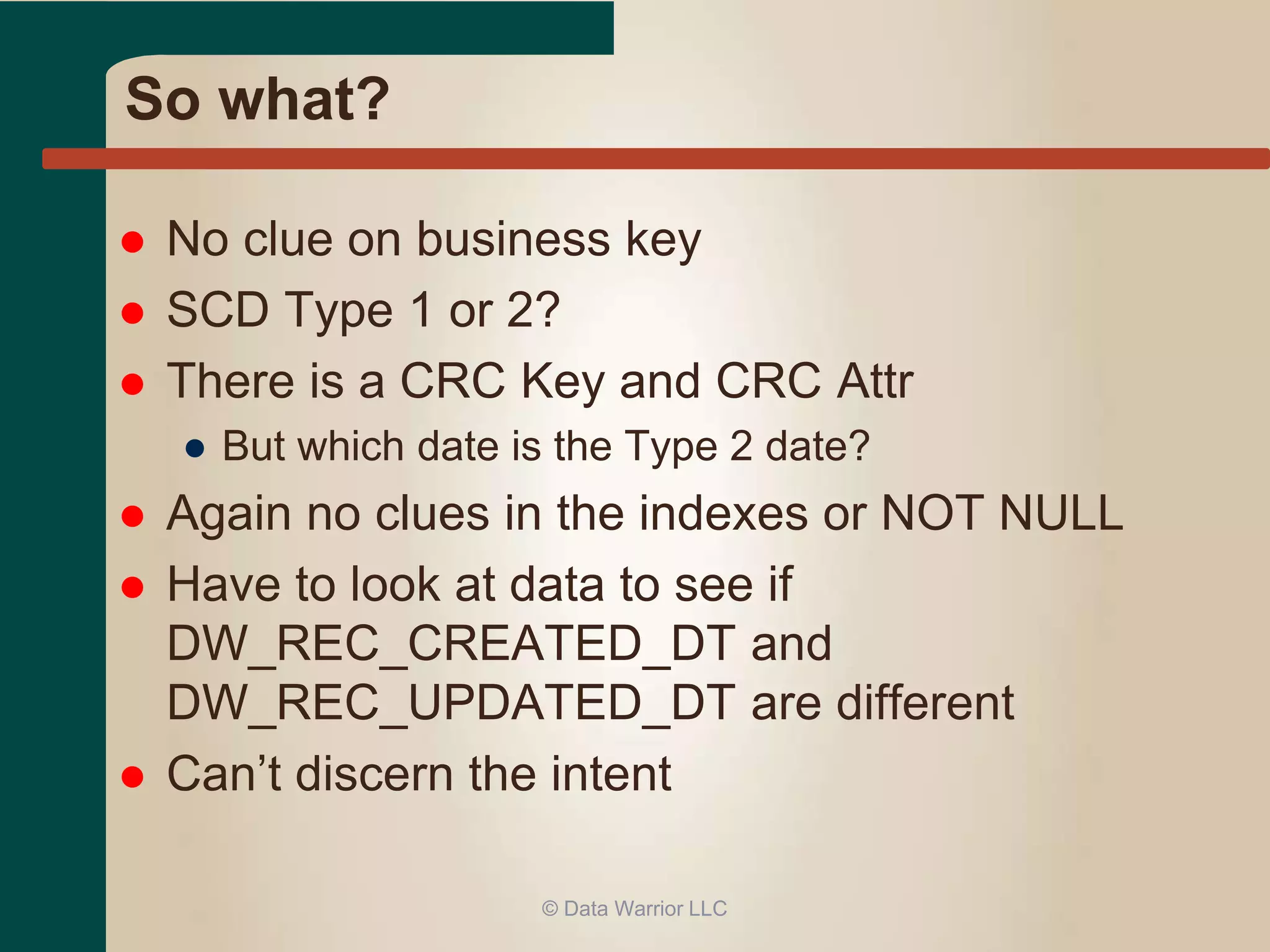 So what? 
 No clue on business key 
 SCD Type 1 or 2? 
 There is a CRC Key and CRC Attr 
● But which date is the Type 2 date? 
 Again no clues in the indexes or NOT NULL 
 Have to look at data to see if 
DW_REC_CREATED_DT and 
DW_REC_UPDATED_DT are different 
 Can’t discern the intent 
© Data Warrior LLC 
 