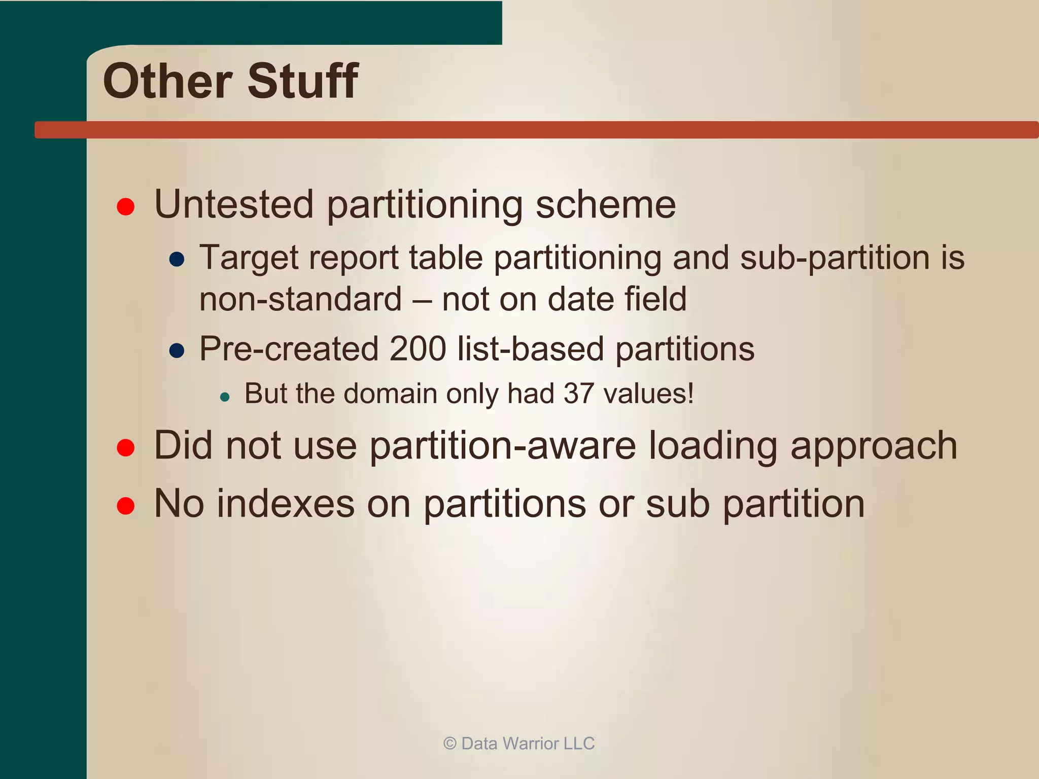Other Stuff 
 Untested partitioning scheme 
● Target report table partitioning and sub-partition is 
non-standard – not on date field 
● Pre-created 200 list-based partitions 
● But the domain only had 37 values! 
 Did not use partition-aware loading approach 
 No indexes on partitions or sub partition 
© Data Warrior LLC 
 
