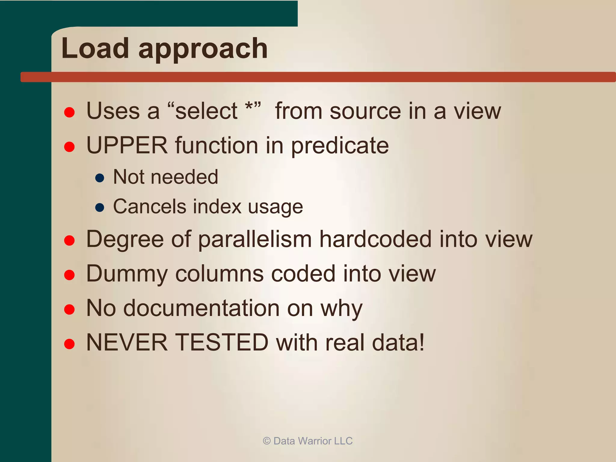 Load approach 
 Uses a “select *” from source in a view 
 UPPER function in predicate 
● Not needed 
● Cancels index usage 
 Degree of parallelism hardcoded into view 
 Dummy columns coded into view 
 No documentation on why 
 NEVER TESTED with real data! 
© Data Warrior LLC 
 